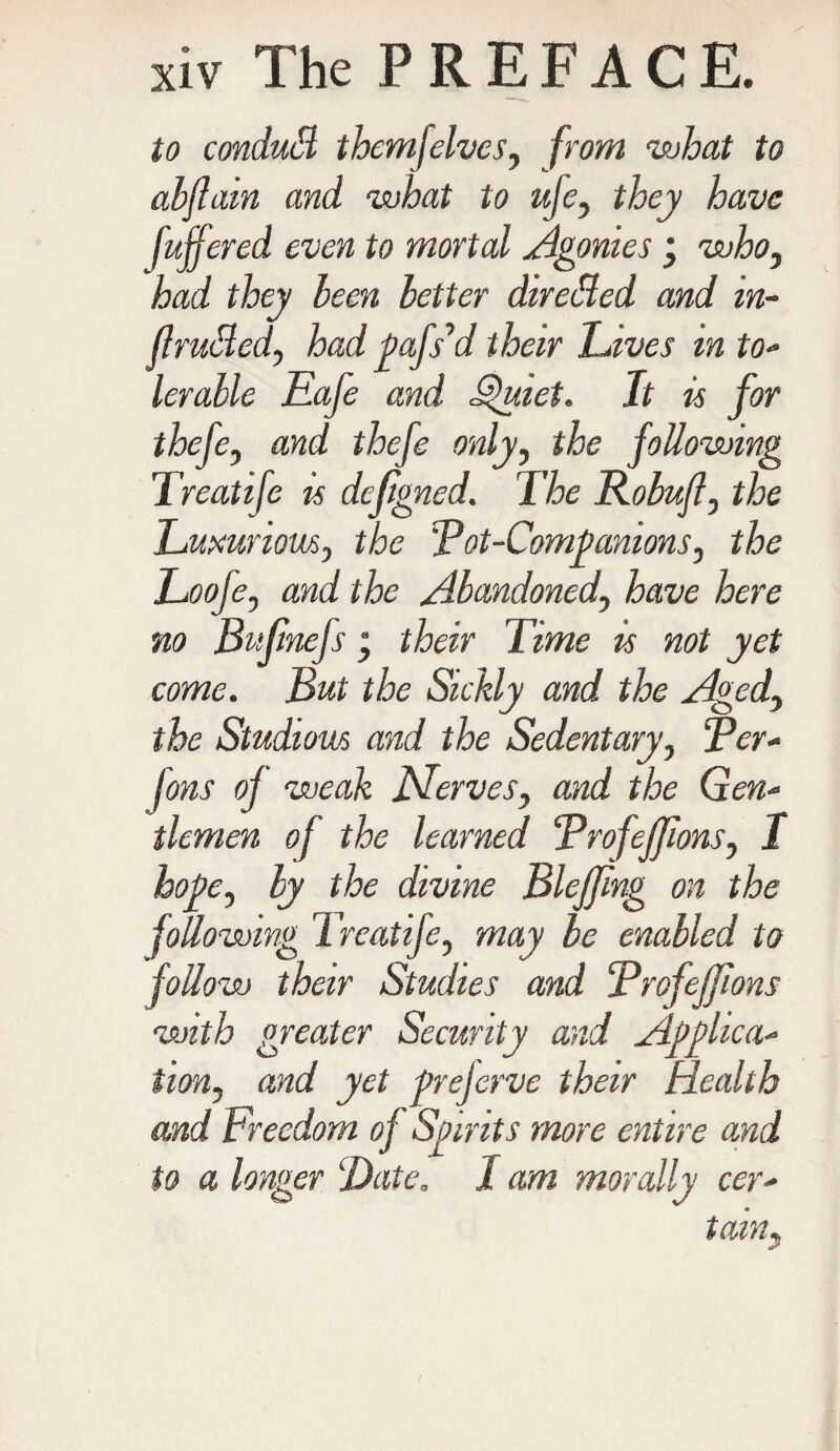 to condutB themjelves, from what to abjlain and what to uje, they have [offered even to mortal Agonies j who, had they been letter directed and in- flrutted, had oafs’d their drives m to- lerable Eafe and Quiet. It is for thefe, and thefe only, the following Treatife is dejigned. The Robufl, the Luxurious, the Rot-Companions, the Looje, and the Abandoned, have here no Bufinefs ‘ their Time is not yet come. But the Sickly and the Aged, the Studious and the Sedentary, Rer- ions of weak JSferves, and the Gen¬ tlemen of the learned Rrofejfions, I hope, by the divine Blejfing on the following Treatife, may be enabled to follow their Studies and Rrofejfions with greater Security and Applica¬ tion, and yet preferve their Health and Freedom of Spirits more entire and to a longer Date. 1 am morally cer¬ tain5