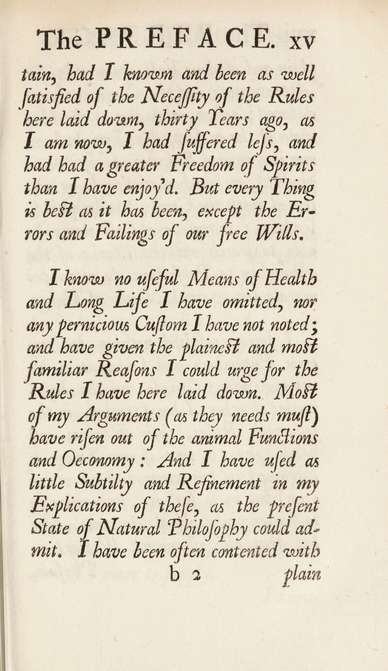 tain, had I known and been as well Jatisfied of the Mecefffty of the Rules here laid down, thirty Tears ago, as I am now3 I had Joffered lejs, and had had a greater Freedom of Spirits than 1 have enjoy d. But every Thing is beil as it has been, except the Er¬ rors and Failings of our free Wills. I know no ufeful Means of Health and Long Life 1 have omitted, nor any pernicious Cuflom I have not noted • and have given the plainest and moil familiar Reafons I could urge for the Rules I have here laid down. Moil of my Arguments (as they needs muff) have rifen out of the animal Functions and Oeconomy: And I have ufed as little Subtilty and Refinement in my Explications of thefe, as the prefent State of Matured Thilofophy could ad¬ mit. I have been often contented with b 2 plain