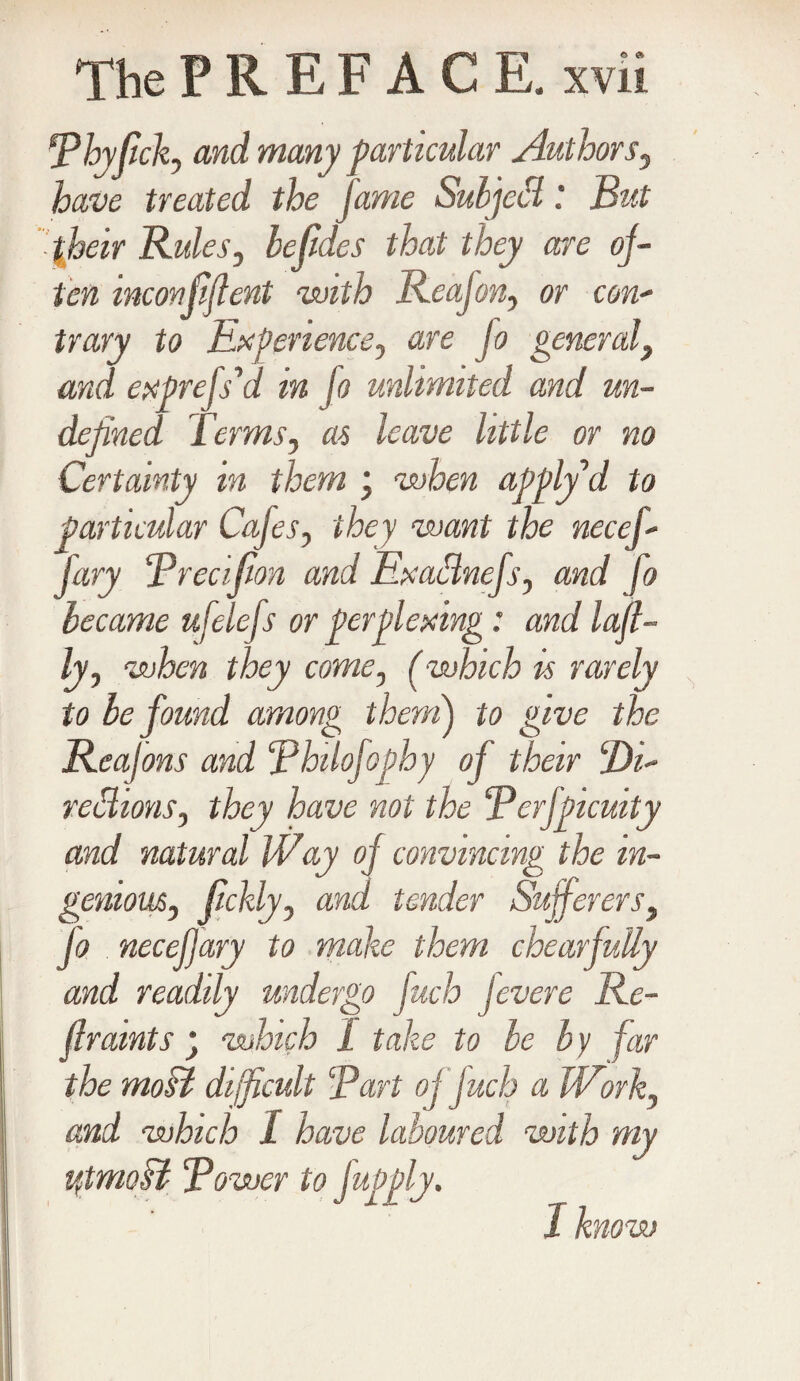 jPhyfick, and many particular Authors, have treated the fame Suljccl: But fbeir Rules, befides that they are of¬ ten mconfiflent with Reajon, or con- trary to Experience, are jo general, and express'd in jo unlimited and un¬ defined Terms, as leave little or no Certainty in them ; when apply d to particular Cafes, they want the necef- jary Brecifon and Exadlnefs, and fo became ufelefs or perplexing: and last¬ ly, when they come, (which is rarely to be found among them) to give the Reafons and Bhilofophy oj their 2)i- rebhons, they have not the Berfpicuity and natural Way of convincing the in¬ genious, fckly, and tender Sufferers, fo necef ary to make them chearfully and readily undergo fuch fevere Re¬ fir amts ’ which 1 take to be by far the moH difficult Bart oj fuch a Work, and which I have laboured with my ytmoB Bower to fapply. J know