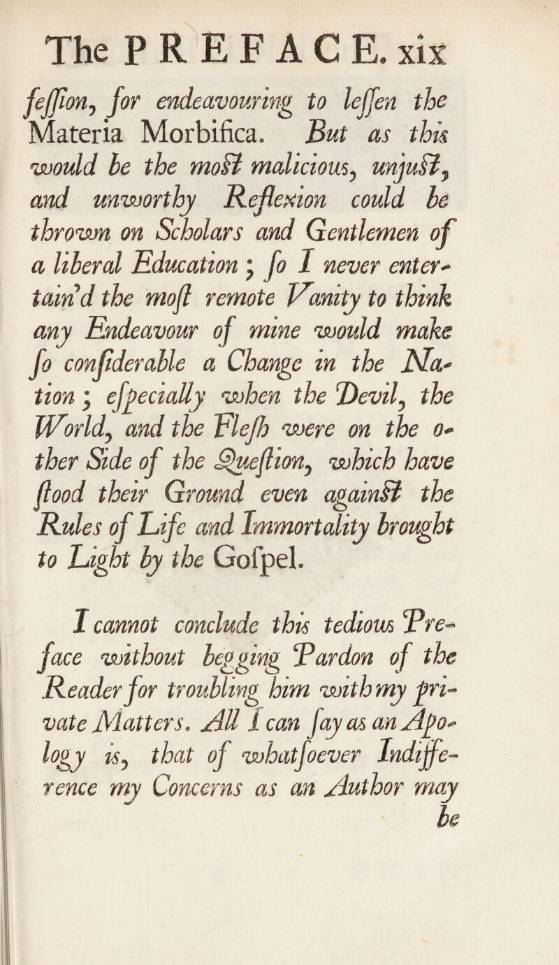 fejjion, for endeavouring to leffen the Materia Morbifica. But as this would be the moB malicious, unjuB, and unworthy Reflexion could be thrown on Scholars and Gentlemen of a liberal Education \ fo I never enter- taind the mofl remote Vanity to think any Endeavour of mine would make fo confderable a Change in the Ma* tion, efpecialiy when the Devil, the World\ and the Elefh were on the o* ther Side of the ^uefhon, which have flood their Ground even againB the Rules of Life and Immortality brought to Light by the Gofpel. I cannot conclude this tedious pre¬ face without begging “Pardon of the Reader for troubling him with my pri¬ vate Matters. AU lean fay as an Ago-' logy isy that of whatfoever Indiffe¬ rence my Concerns as an Author may be