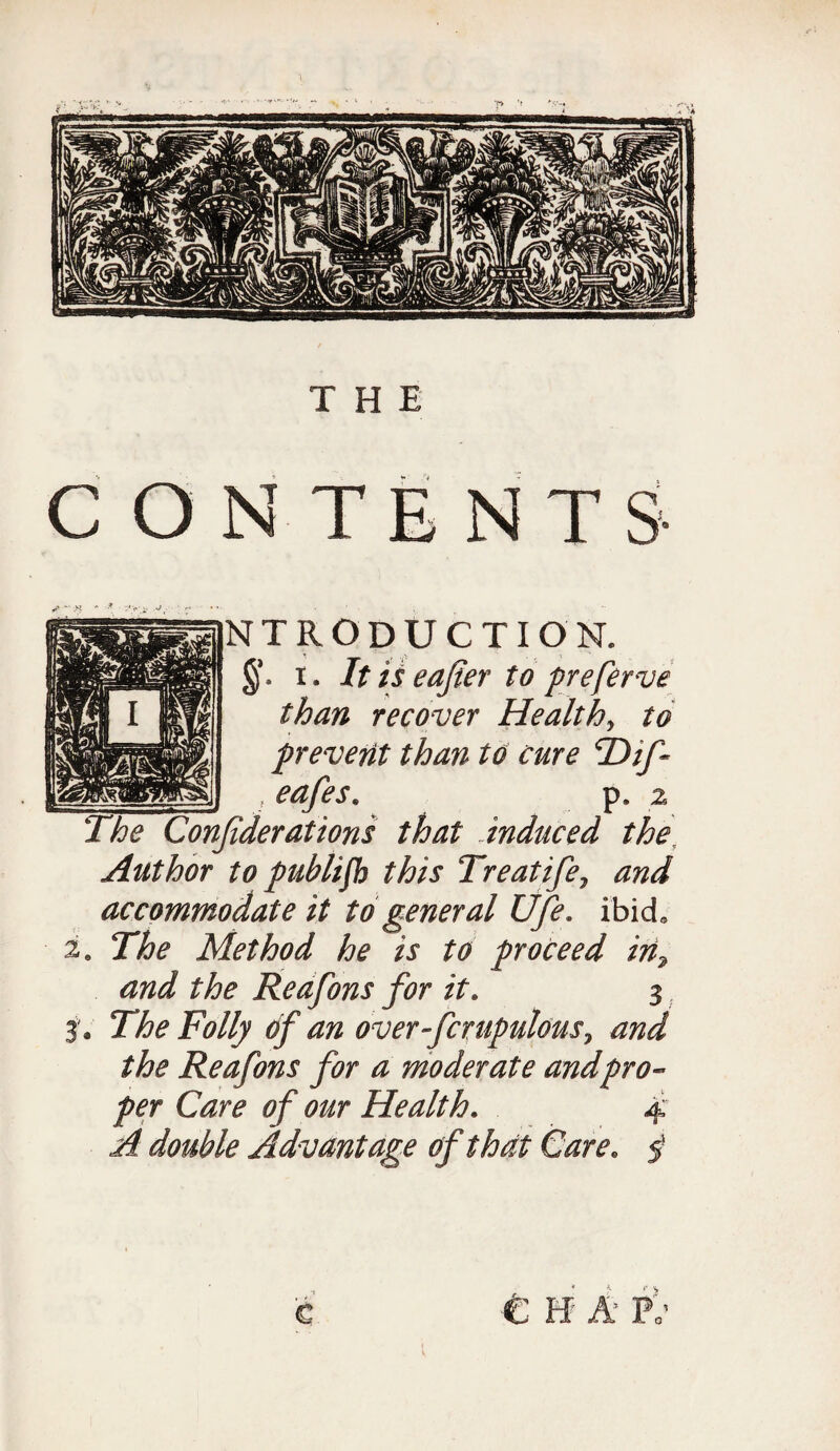 NTRODUCTION. §*. i. It is eafter to preferve than recover Healthy to prevent than to cure T)if~ t eafes. p z The Confderations that ..induced the, Author to publifh this Treatife7 and accommodate it to general Ufe. ibid, 2. The Method he is to proceed in7 and the Reafons for it. 3 3 * The Folly of an over fcrapulous, and the Reafons for a moderate and pro¬ per Care of our Health. 4 A double Advantage of that Care. 5* c