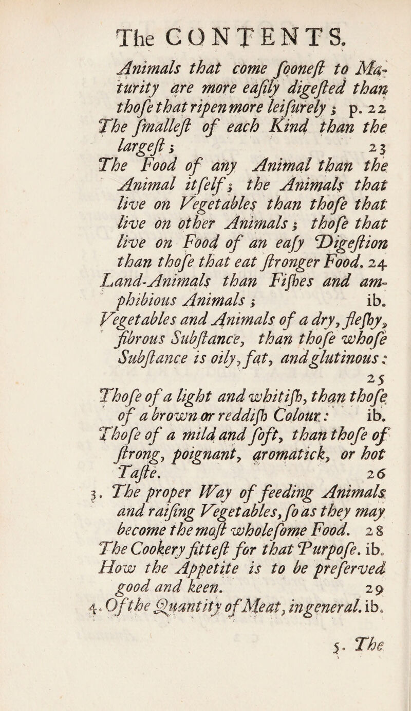 Animals that come fooneft to Ma¬ turity are more eafily digefied than thofe that ripen more leifurely j p. 2 2 The fmalleft of each Kind than the largeft; 23 The Food of any Animal than the Animal itfelf j the Animals that live on Vegetables than thofe that live on other Animals; thofe that live on Food of an eajy Digefiion than thofe that eat ftronger Food. 24 Land-Animals than Fijhes and am¬ phibious Animals > ib* Vegetables and Animals of a dry yflefhy? fibrous Subfiance, than thofe whofe Subfiance is oily ? fat, and glutinous: 25 Thofe of a light and whitifhy than thofe of a brown or reddifh Colour,: ib. Thofe of a mild and fofty than thofe of firongy poignant y aromatick> or hot Tafie. 26 I. The proper Way of feeding Animals and ratfing Vegetables,fo as they may become the moft whole feme Food. 2 S The Cookery fittefi for that Turpofe. ibQ How the Appetite is to be preferved good and keen. 29 40 Oft he Quantity of Meat} in general, ib.