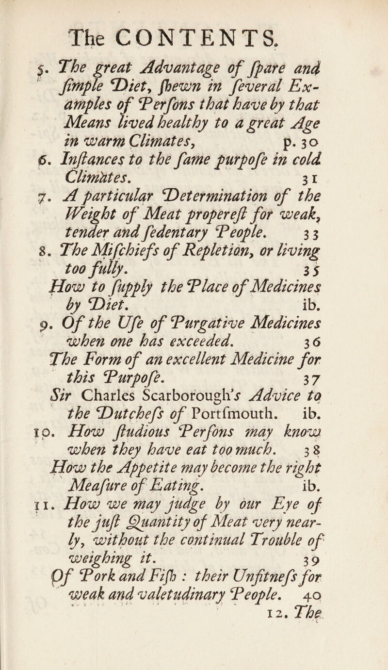 5. The great Advantage of Jpare and fimple ‘Diet, fhewn in feveral Ex¬ amples of Perfons that have by that Means lived healthy to a great Age in warm Climates, p. 30 6. Inftances to the fame purpofe in cold Climates. 3 r 7. A particular Determination of the Weight of Meat proper eft for weak, tender and fedentary People. 3 3 8. The Mifchiefs of Repletion, or living too fully. 3 5 How to fupply the Place of Medicines by Diet. ib. 9. Of the life of Purgative Medicines when one has exceeded. 3 6 The Form of an excellent Medicine for this Purpofe. 37 Sir Charles Scarborough* j* Advice to the Dutchefs of Portfmouth. ib. 1 p. How ftudious Perfons may know when they have eat too much. 3 8 How the Appetite may become the right Meafure of Eating. ib. 11. How we may judge by our Eye of the juft Quantity of Meat very near¬ ly, without the continual Trouble of weighing it. 3 9 Of Pork and Fife : their Unfitnefs for weak and valetudinary People. 40 12. The