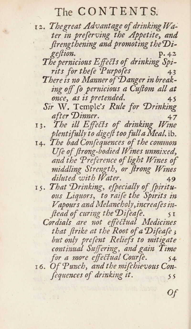 12. The great Advantage of drinking Wa¬ ter in preferring the Appetitey and * ftrengthening and promoting the*Di- geftion. p. 42 pernicious Effects of drinking Spi¬ rits for the fe Purpofes 43 There / j no Manner of Eanger in break- ing of fo pernicious a Cuftom all at oncCy as is pretended. 45 <S/r W. Temple j Rule for Erinking aft erE inner. 4 7 13. The ill Effects of drinking Wine plentifully to digeft too full a Meal. ib. 14. The bad Confe queue es of the common Ufe of(hong-bo died Wines unmix edy and the preference of light Wines of middling Strengthy or firong Wines diluted with Water. 49 15. That Erinkingy efpecially of fpiritu- ous Liquors> r^i/£ the Spirits in Vapours and Melancholy y increafes in- ftead of curing the Eifeafe. 5 x Cordials are not effectual Medicines that fir ike at the Root of a Eifeafe 3 but only prefent Reliefs to mitigate continual Suffering, and gain Time for a move effectual Courfe. 54 16. Of Punchy and the mifehievous Con¬ fequences of drinking it. 5 5 0/