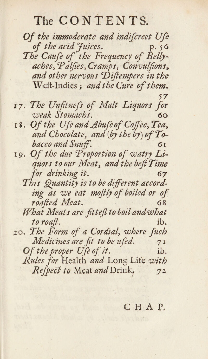 Of the immoderate and indifcreet Ufe of the acid Juices. p. 56 The Caufe of the Frequency of Belly¬ aches , Falfies, Cramps, Convuljions, other nervous cDiftempers in the Weft-Indies i the Cure of them. 57 17, The Unfitnefs of Malt Liquors for weak Stomachs. 60 1s. Of the Ufe and Abufe of Coffee, Tea, Chocolate, and [by the by) of To¬ bacco and Snuff. 61 19. Of the due T report ion of watry Li¬ quors to our Meat, and the beJITime for drinking it. 6j This Quantity is to be different accord¬ ing as we eat mo fly of boiled or of roofed Meat. 68 What Meats are fittefi to boil and what to toafi. lb* 20. The Form of a Cordial, where fuch Medicines are ft to be ufed. 71 Of the proper Ufe of it. ib* Rules for Health and Long Life with Refpecl to Meat and Drinkf 72 CHAP