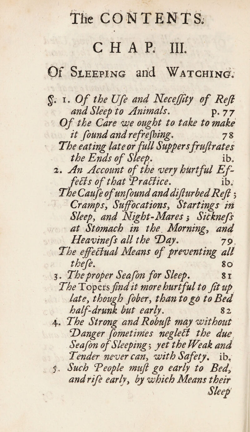 » CHAP. III. Of Sleeping and Watching, i. Of the Ufe and Neceffity of Reft and Sleep to Animals. p. 7 7 Of the Care we ought to take to make it found and refreshing* 78 The eating late or full Suppersfruftrate s the Ends of Sleep* iba 2. An Account of the very hurtful Ef¬ fects of that Trait ice* iba The Caufe of unfound and difturbed Reft Cramps, Suffocations, Startings in Sleepy and Night-Mares j Sicknefs at Stomach in the. Morningy and Heavinefs all the Day. 79, effectual Means of preventing all tkefe* 80 3. The proper Seafon for Sleep. 81 The Topers find it more hurtful to fit up latdy though fibery than to go to Bed half drunk but early. 82 4. The Strong and Robuft may without ’Danger fometimes neglelt the due Seafon ofSleeping^ yet the Weak and Tender never cany with Safety, ib, Such Teople muft go early to Bed\ and rife early, by which Means their \ Sleep