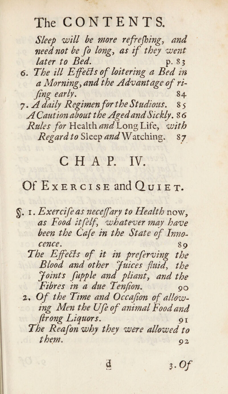 Sleep will be more refreshings and need not be fo longs as if they went later to Bed. p. 83 6. The ill EffeSts of loitering a Bed in a Mornings and the Advantage of ri¬ fling early. 84 7. A daily Regimen for the Studious. 8 5 A Caution about the Aged and Sickly. 8 6 Rules for Health and Long Life, with Regard to Sleep and Watching. 8 7 CHAP. IV. Of Exercise and Quiet. g1. 1. Exercifeas neceffary to Health now, as Food itfelfs whatever may have been the Cafe in the State of Inno¬ cence. 89 The Effe Sis of it in preferving the Blood and other Juices fluids the Joints fupple and pliant, and the Fibres in a due Tenfion. 90 2, Of the Time and Occafion of allow¬ ing Men the Ufe of animal Food and ftrong Liquors. 91 The Reafon why they were allowed to them. 92 & 3. Of