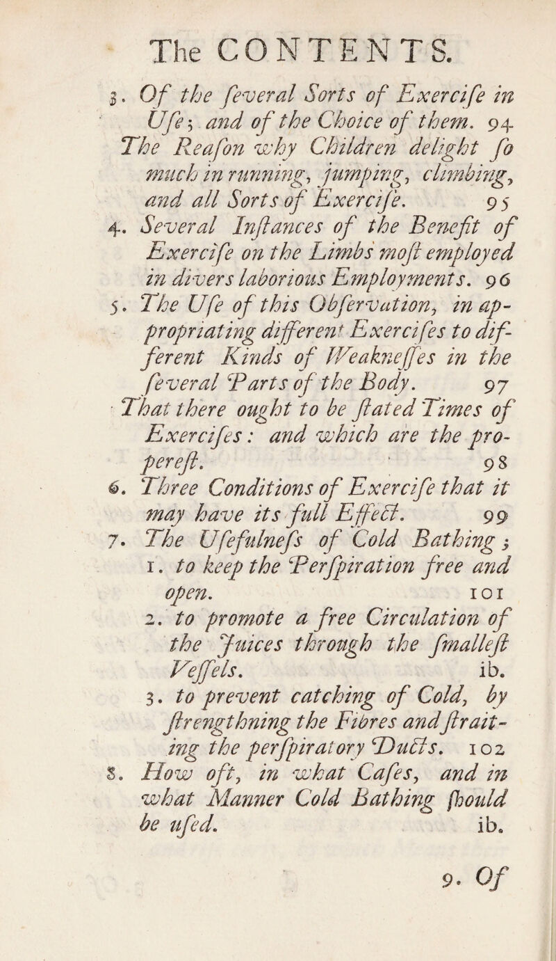 $. Of the federal Sorts of Exercife in Ufe5 and of the Choice of them. 94 The Reafon why Children delight fo much in running, jumpingclimbing, /m*/ all Sorts of Exercife. 9 5 4. Several Infances of the Benefit of Exercife on the Limbs moft employed in divers laborious Employments. 9 6 5. The Ufe of this Obfervation> in ap¬ propriating different Exercifes to dif¬ ferent Kinds of Weaknejfes in the feveral Barts of the Body. 97 Thai there ought to be fated Times of Exercifes: and which are the pro- perefi. ‘ 9 8 6. Three Conditions of Exercife that it may have its full Efife Si. 99 7* The Ufefninefs of Cold Bathing j 1. to keep the Rerfpiration free and open. 1 o 1 2. to promote a free Circulation of the Juices through the fmalleft Veffels. ib. 3. to prevent catching of Cold\ by ftrengthning the Fibres andfir act¬ ing the perfpir at ary Duhts. 102 3„ How oft, in what Cafes, and in what Manner Cold Bathing fhould be ufed. ib. 9. Of