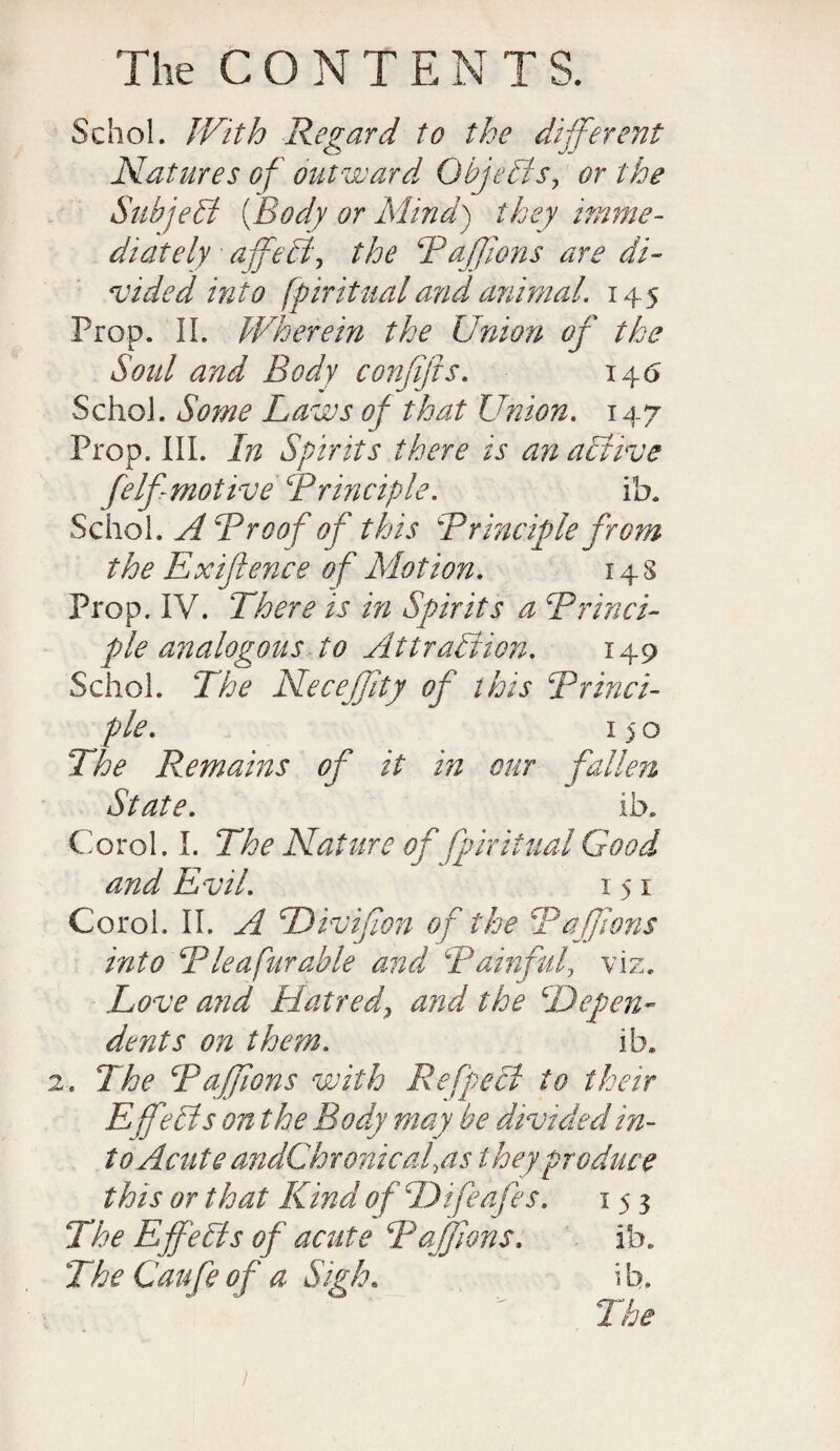 Schol. With Regard to the different Natures of outward Objects, or the Subject (Body or Mind) they imme¬ diately a fecf the Ruffians are di¬ vided into fpiritualand animal. 145 Prop. II. Wherein the Union of the Sold and Body confifts. 146 Schol. Some Laws of that Union. 147 Prop. III. In Spirits there is an active felf motive Principle. ifa. Schol. A Proof of this Principle from the Ex fence of Motion. 14 s Prop. IV. There is in Spirits a Princi¬ ple analogous to Attraction. 149 Schol. The Neceffity of this Princi¬ ple. 150 The Remains of it in our fallen State. ib. Corel. I. The Nature of fpiritual Good and Evil. 151 Corol. II. A Divifion of the Paffions into Pie a fur able and Painful, viz. Love and Hatred, and the depen¬ dents on them. ib. 2. The Paffions with Refpecl to their EjfAs on the Body may be divided in¬ to Acute andCh ronicaf as they produce this or that Kind of L) if cafes. 153 The Effects of acute Paffions. ib. The Caufe of a Sigh. b.