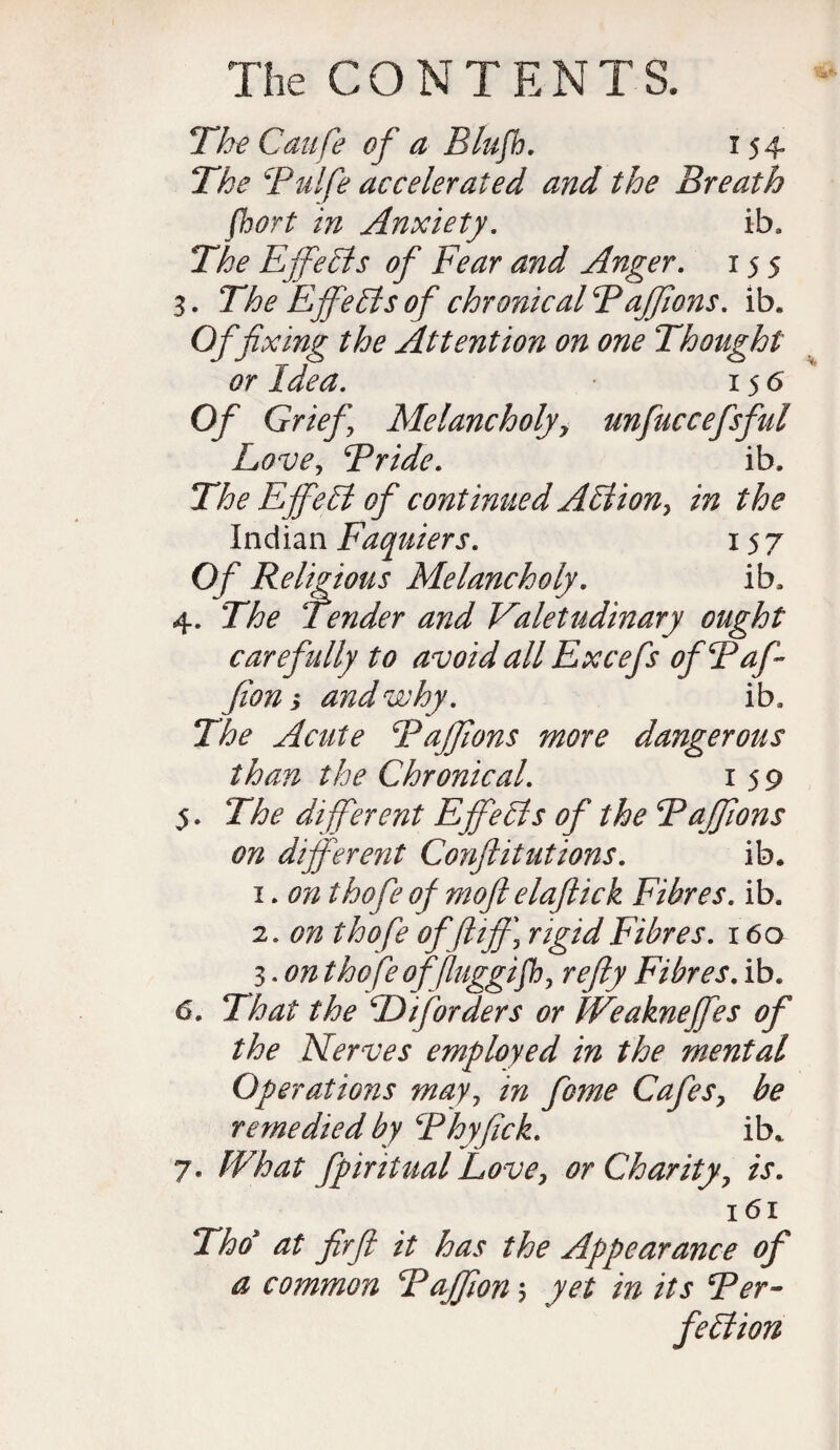 The Caufe of a Blufh. 154 The Bulfe accelerated and the Breath fbort in Anxiety. ib. The Effehts of Fear and Anger. 155 3. The Effehts of chronical Baffions. ib. Of fixing the Attention on one Thought or Idea. 15 6 Of Grief Me!ancholjy unfuccefsful Lovey Bride. ib. The E fife hi of continued Ahtion, in the Indian Faquiers. 157 Of Religious Melancholy. ib, 4. The Tender and Valetudinary ought carefully to avoid all Excefs ofBaff fion i and why. ib. The Acute Baffions more dangerous than the Chronical. 159 5. The different Effehts of the Baffions on different Confutations. ib. 1. on thofe of moft elaftick Fibres, ib. 2. on thofe offliff) rigid Fibres. 160 3. on tho fe of fluggifhy refty Fibres. ib. 6. That the CD if orders or We aknefifes of the Nerves employed in the mental Operations mayy in fome Cafesy be remedied by Bhyfick. ib. 7. What fpiritual Love, or Charity, is. 161 Tho at firft it has the Appearance of a common Baffon $ yet in its Ber- fehiion