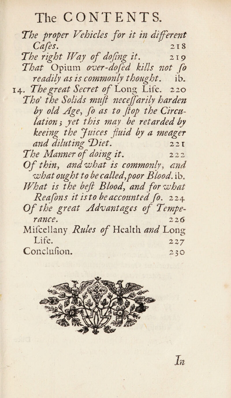 The proper Vehicles for it in different Cafes. 218 The right Way of dofng it. 219 That Opium over-dofed kills not fo readily as is commonly thought, i b. 14. The great Secret of Cong Life. 220 Thd the Solids mujl necejfarily harden by old Age, fo as to ft op the Circu¬ lation s yet this may be retarded by %/ .■ «,/ keeing the Juices fluid by a meager and diluting cDiet. 221 The Manner of doing it. 222 Of thin, and what is commonly, and what ought to be called,poor Blood, ib* What is the heft Blood, and for what Reafons it is to be accounted fo. 224 Of the great Advantages of Tempe¬ rance. 226 Mifcellany Rules of Health and Long Life. 227 Gonclufion. 230