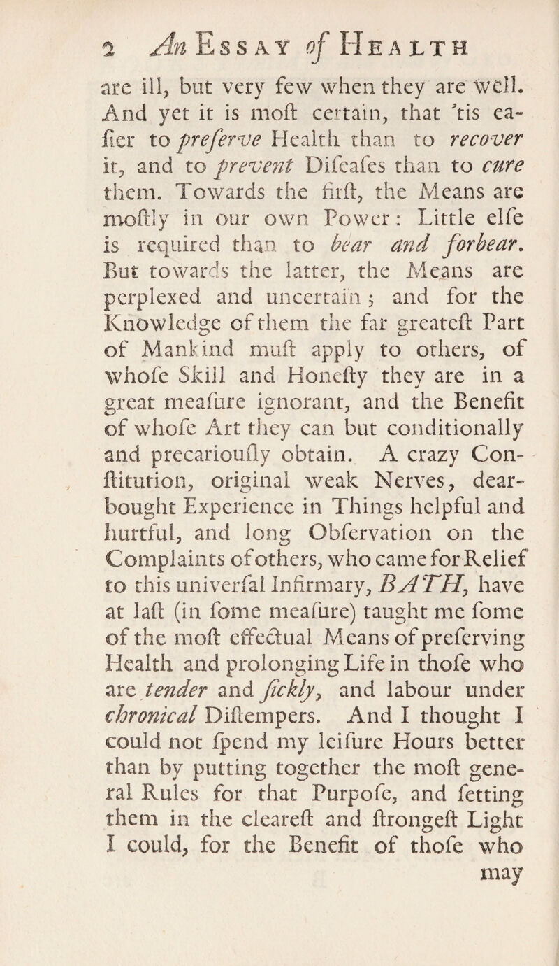 are ill, but very few when they are well. And yet it is mod certain, that ftis ca¬ ller to preferve Health than to recover it, and to prevent Difeafes than to cure them. Towards the firft, the Means are moftly in our own Power : Little elfe is required than to bear and forbear. But towards the latter, the Means are perplexed and uncertain 5 and for the Knowledge of them the far greateft Part of Mankind muft apply to others, of whofe Skill and Honefty they are in a great meafure ignorant, and the Benefit of whofe Art they can but conditionally and precarioufly obtain. A crazy Con¬ futation, original weak Nerves, dear- bought Experience in Things helpful and hurtful, and long Obfervation on the Complaints of others, who came for Relief to this univerfal Infirmary, BATH, have at laft (in feme meafure) taught me fome of the moft effedual Means of preferving Health and prolonging Life in thofe who arc tender and Jickly, and labour under chronical Diftempers. And I thought I could not ipend my leifure Hours better than by putting together the moft gene¬ ral Rules for that Purpofe, and fetting them in the cleared: and ftrongeft Light I could, for the Benefit of thofe who may