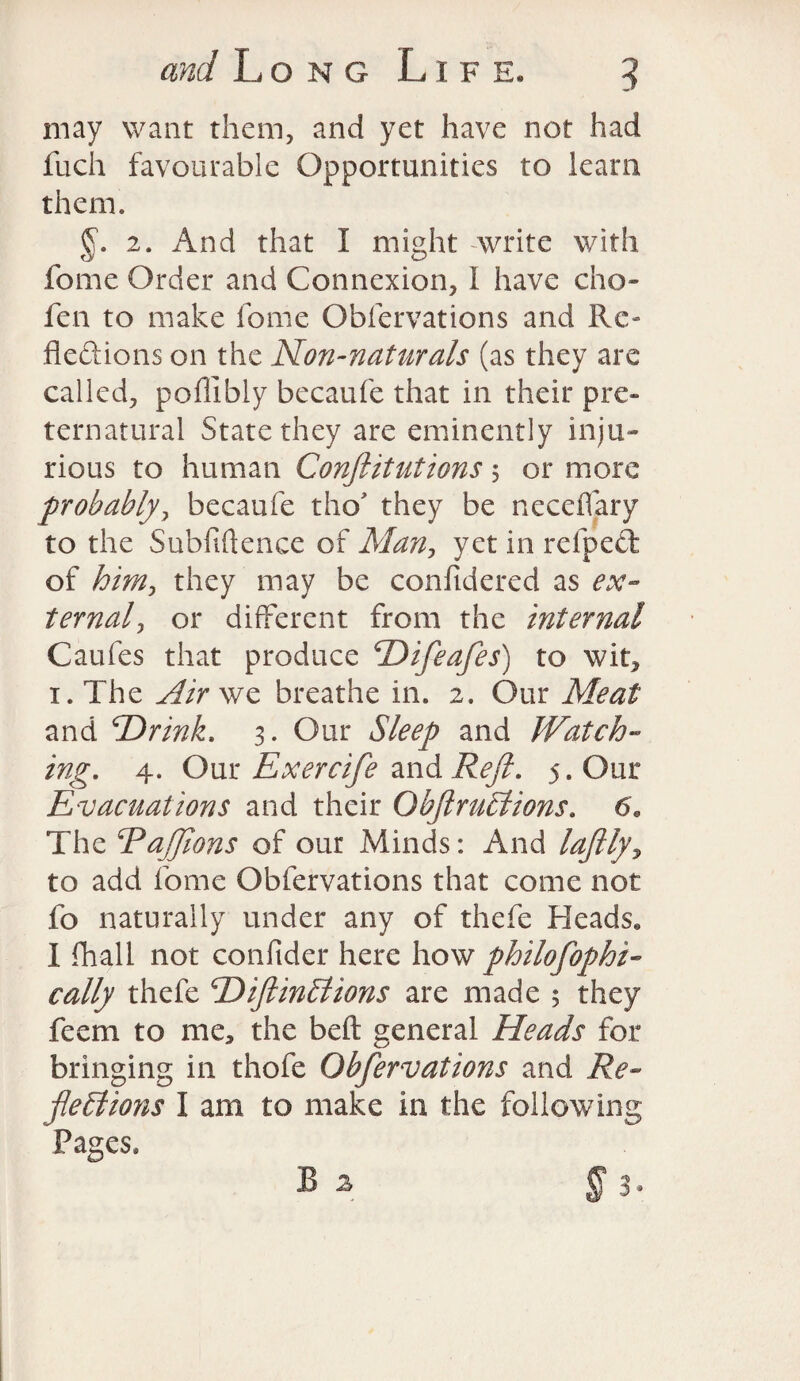 may want them, and yet have not had jfuch favourable Opportunities to learn them. 2. And that I might write with feme Order and Connexion, I have cho- fen to make home Obfervations and Re- fleftions on the Non-naturals (as they are called, poffibly becaufe that in their pre¬ ternatural State they are eminently inju¬ rious to human Confutations 5 or more probably, becaufe tho they be neceiTary to the Subfiftence of Man, yet in refpett of him, they may be confidered as ex¬ ternal, or different from the internal Caufes that produce Difeafes) to wit, 1. The Air we breathe in. 2. Our Meat and ‘Drink. 3. Our Sleep and Watch- ing. 4. Our Exercife and Reft. 5. Our Evacuations and their Obftrudtions. 6. The ‘PaJJions of our Minds: And lafily, to add fome Obfervations that come not fo naturally under any of thefe Heads. I {hall not confider here how philofophi- cally thefe Diftinhlions are made 5 they feem to me, the beft general Heads for bringing in thofe Obfervations and Re¬ flections I am to make in the following Pages.