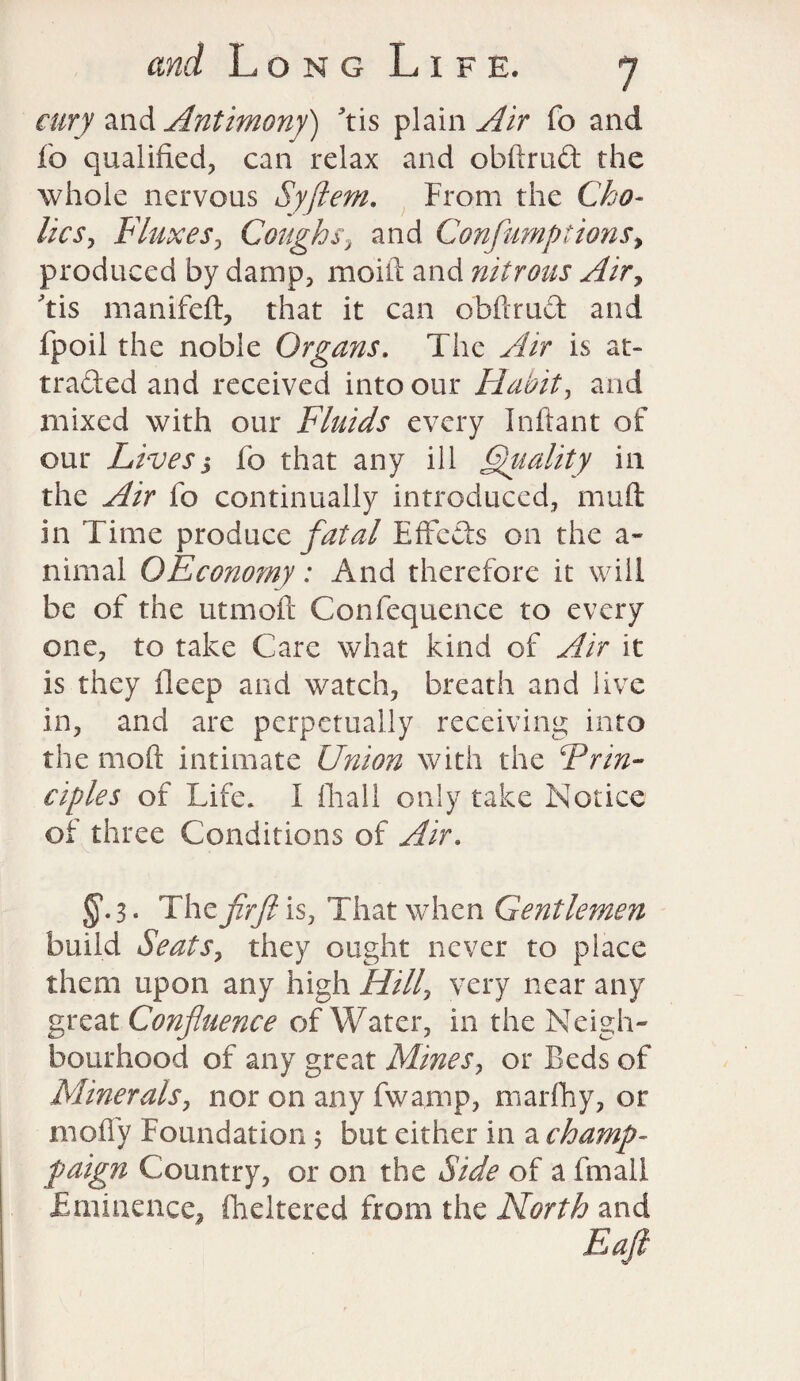 airy and Antimony) tis plain Air fo and Jfo qualified, can relax and obftrud the whole nervous Syftem. From the Cho¬ lic s, Fluxes, Coughs, and Confumptions% produced by damp, moift and nitrous Air, tis manifeft, that it can obftrud and fpoil the noble Organs. The Air is at¬ tracted and received into our Habit, and mixed with our Fluids every Inftant of our Livess fo that any ill Quality in the Air fo continually introduced, muft in Time produce fatal EfFeds on the a- nimal OEconomy: And therefore it will be of the utmoft Confequence to every one, to take Care what kind of Air it is they deep and watch, breath and live in, and are perpetually receiving into the mod intimate Union with the Erin- eiples of Life. I fiiall only take Notice of three Conditions of Air. §•3 • The fir ft is, That when Gentlemen build Seats, they ought never to place them upon any high Hilly very near any great Confluence of Water, in the Neigh¬ bourhood of any great Mines, or Beds of Minerals, nor on any fwamp, marfhy, or mofly Foundation; but either in a champ- paign Country, or on the Side of a final! Eminence, fheltered from the North and Eaft