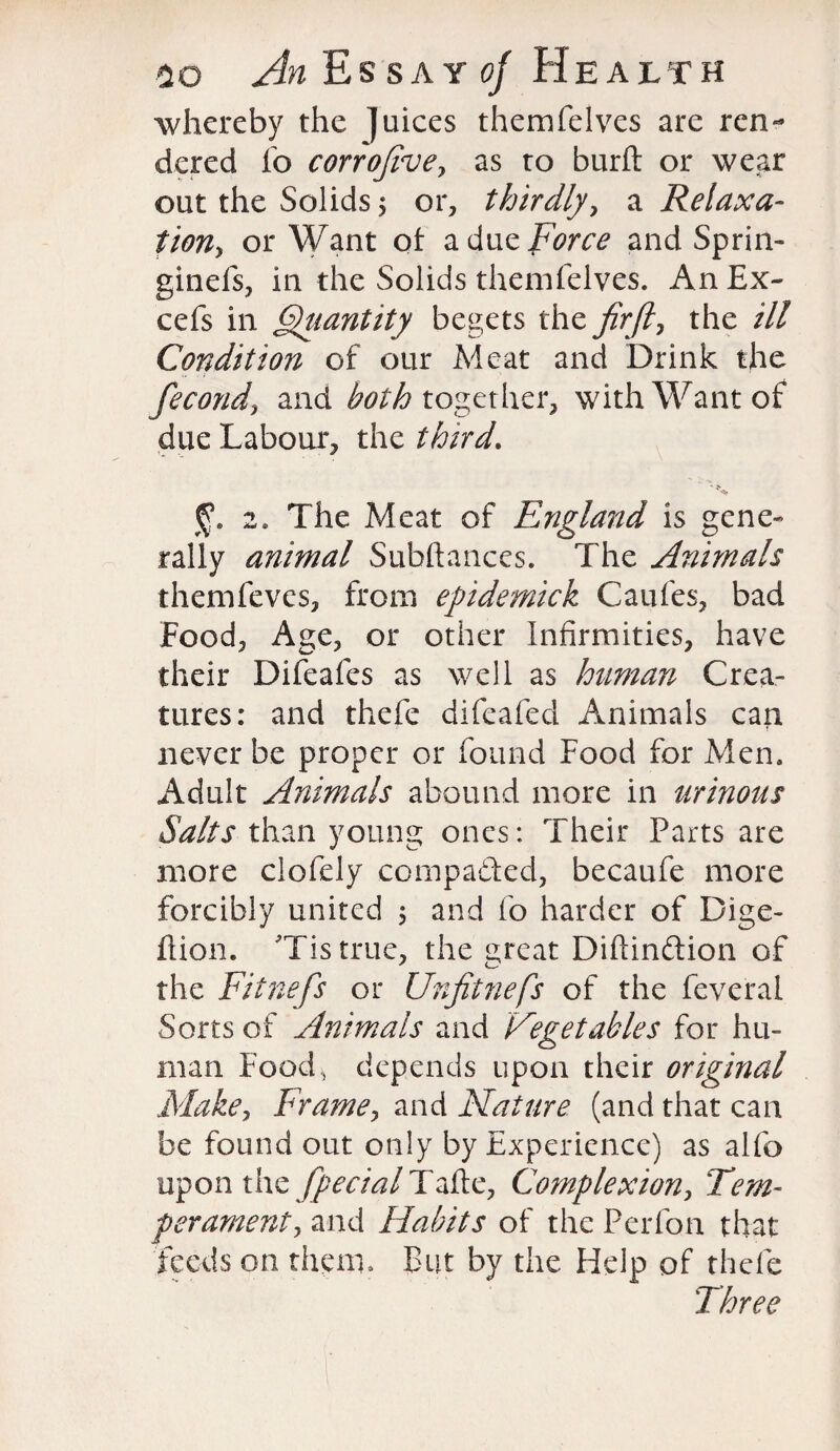 whereby the juices themfelves are ren¬ dered fo corrojive, as to burft or we,ar out the Solids; or, thirdly, a Relaxa¬ tion-y or Want of a due Force and Sprin- ginefs, in the Solids themfelves. An Ex- cefs in Quantity begets the fir ft y the ill Condition of our Meat and Drink the fecond, and both together, with Want of due Labour, the third. % 2. The Meat of England is gene¬ rally animal Subftances. The Animals themfeves, from epidemick Caufes, bad Food, Age, or other Infirmities, have their Difeafes as well as human Crea¬ tures: and thefe difeafed Animals can never be proper or found Food for Men. Adult Animals abound more in urinous Salts than young ones: Their Parts are more clofely compa&ed, becaufe more forcibly united ; and fo harder of Dige- fiion. 'Tis true, the great Diftinftion of the Fitnefs or Unfitnefs of the feveral Sorts of Animals and Vegetables for hu¬ man Foods depends upon their original Make, Frame, and Nature (and that can be found out only by Experience) as alfo upon the fipecial Tafte, Complexion, Tem¬ perament, and Habits of the Perfon that feeds on them. But by the Help of thefe Three