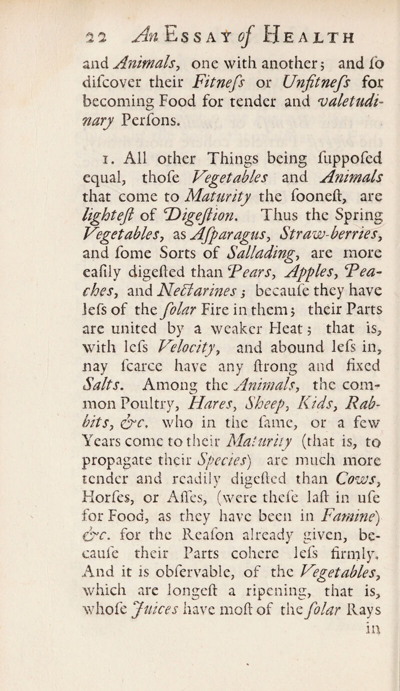 and Animals, one with another 5 andfo difcover their Fitnefis or Unfitnefis for becoming Food for tender and valetudi¬ nary Perfons. 1. All other Things being fuppofed equal, thofe Vegetables and Animals that come to Maturity the fooneft, are light eft of CDigeftion. Thus the Spring Vegetables, as Afiparagus, Straw-berries, and fome Sorts of Salluding, are more eafily digefted than Fears, Apples, CPca¬ ches, and Nectarines,♦ becaufe they have lefs of the fiolar Fire in them 1 their Parts are united by a weaker Heat 5 that is, with lefs Velocity, and abound lefs in, nay fcarce have any ftrong and fixed Salts. Among the Animals, the com¬ mon Poultry, Hares, Sheep, Kids, Rab¬ bits, crc\ who in the fame, or a few Years come to their Maturity (that is, to propagate their Species) are much more tender and readily digefied than Cows, Korfcs, or A lies, (were thefe laft in ufe for Food, as they have been in Famine) crc. for the Reafon already given, be¬ caufe their Parts cohere lefs firmly. And it is obfervable, of the Vegetables, which are longeft a ripening, that is, whofe Juices have molt of the fiolar Rays in