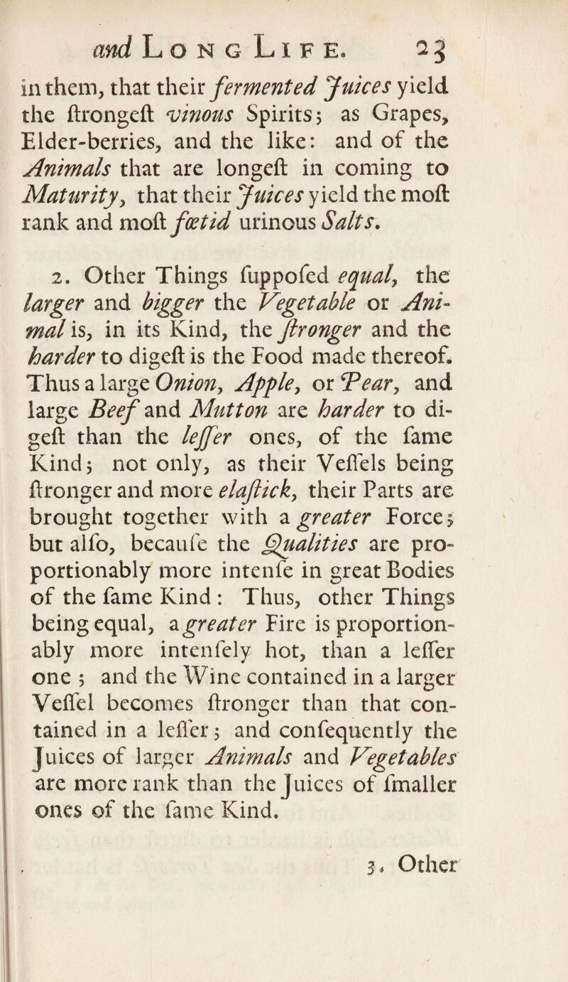 in them, that their fermented Juices yield the ftrongeft vinous Spirits 5 as Grapes, Elder-berries, and the like: and of the Animals that are longeft in coming to Maturity, that their Juices yield the molt rank and mod feet id urinous Salts. 2. Other Things fuppofed equal, the larger and bigger the Vegetable or Ani¬ mal is, in its Kind, the Jtronger and the harder to digeft is the Food made thereof. Thus a large Onion, Apple, or Tear, and large Beef and Mutton are harder to di¬ geft than the lejfer ones, of the fame Kinds not only, as their Veflels being ftronger and more elaflick, their Parts are brought together with a greater Forces but alfo, becaufe the Qualities are pro- portionably more intenfe in great Bodies of the fame Kind : Thus, other Things being equal, a greater Fire is proportion- ably more intenfely hot, than a lefler one s and the Wine contained in a larger Veflel becomes ftronger than that con¬ tained in a lefler; and confequently the Juices of larger Animals and Vegetables are more rank than the Juices of fmaller ones of the fame Kind. 3 < Other