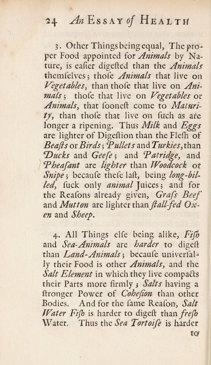 3. Other Things being equal, The pro¬ per Food appointed for Animals by Na¬ ture, is eafter digefted than the Animals themfelves; thofe Animals that live on Vegetables, than thofe that live on Ani¬ mals ^ thofe that live on Vegetables or Animals, that fooneft come to Maturi¬ ty , than thofe that live on fitch as are longer a ripening. Thus Milk and Eggs are lighter of Digeftion than the Flefti of Beafts or Birds $ Bullets and Turkies> than Ducks and Geefes and Batridge, and Bheafant are lighter than Woodcock ot Snipe\ becaufe thefe laft, being long-bil¬ led^ fuck only animal Juices 5 and for the Reafons already given, Grafs Beef and Mutton are lighter than ft all fed Ox¬ en and Sheep. 4. All Things elfe being alike. Fifty and Sea-Animals are harder to dieeft than Land-Animals s becaufe un-iverfal- ly their Food is other Animals, and the Salt Element in which they live compacts their Parts more firmly j Salts having a ftronger Power of Cohefion than other Bodies. And for the fame Reafon, Salt Water Fifty is harder to digeft than frefty Water. Thus the Sea Tortoife is harder