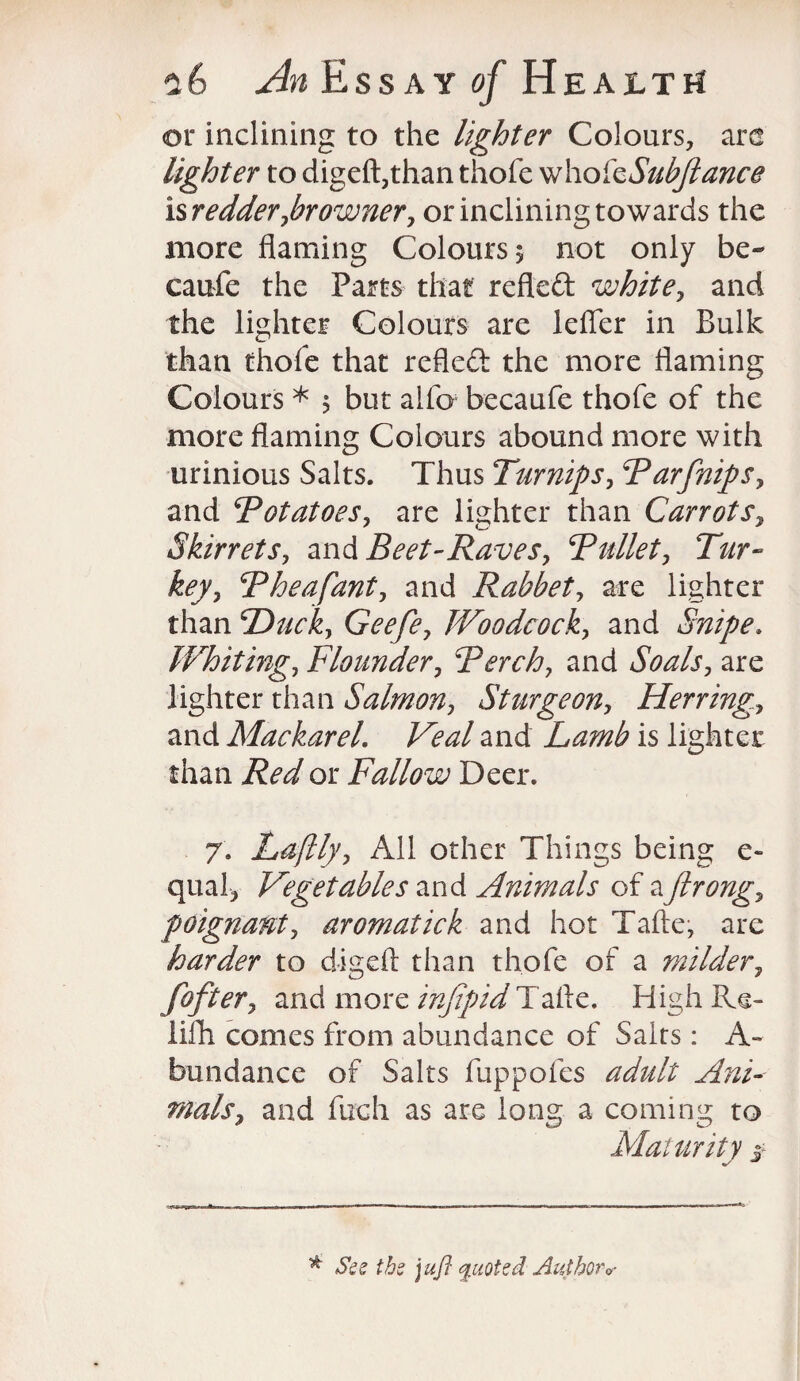 or inclining to the lighter Colours, are lighter to digeft,than thofe who kSubftance isredder,browner, or inclining towards the more flaming Colours 5 not only be¬ cause the Parts that refled white, and the lighter Colours are lefler in Bulk than thofe that refled the more flaming Colours * 5 but aifo becaufe thofe of the more flaming Colours abound more with urinious Salts. Thus Turnips, Parfnips, and Potatoes, are lighter than Carrots, Skirrets, and Beet-Raves, Pullet, Tur¬ key, Pheafant, and Rabbet, are lighter than Ducky Geefe, Woodcock, and Snipe, Whiting, Flounder, Perch, and Soals, are lighter than Salmon, Sturgeon, Herring, and Mackarel.. and Lamb is lighter than Red or Fallow Deer. 7. Laftly, All other Things being e- qual, Vegetables and Animals of a firong, poignant, aromatick and hot Tafte, are harder to digeft than thofe of a milder, fofter, and more infipid Tafte. High Re- lifh comes from abundance of Salts: A- bun dance of Salts fuppofes adult Ani¬ mals, and fuoh as are long a coming to Maturity $■ * See the juft quoted Author*