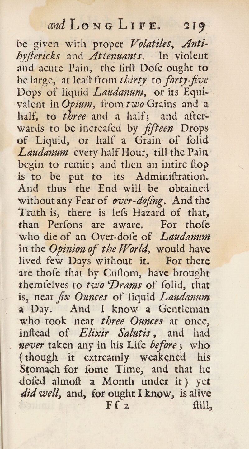 be given with proper Volatiles, Anti- hyftericks and Attenuants. In violent and acute Pain, the firft Dofe ought to be large, at leaft from thirty to forty-jive Dops of liquid Laudanum y or its Equi¬ valent in Opium, from two Grains and a half, to three and a half; and after¬ wards to be increafed by fifteen Drops of Liquid, or half a Grain of folid Laudanum every half Hour, till the Pain begin to remit > and then an intire flop is to be put to its Adminiftration* And thus the End will be obtained without any Fear of over-dofing. And the Truth is, there is lefs Hazard of that, than Perfons are aware. For thofe who die of an Over-dofe of Laudanum in the Opinion of the World, would have lived few Days without it. For there are thofe that by Cuftom, have brought themfelves to two Drams of folid, that is, near fix Ounces of liquid Laudanum a Day. And I know a Gentleman who took near three Ounces at once, inftead of Elixir Salutis, and had never taken any in his Life before > who (though it extreamly weakened his Stomach for fome Time, and that he dofed almoft a Month under it) yet did well, and, for ought I know, is alive Ff 2 ft ill 3