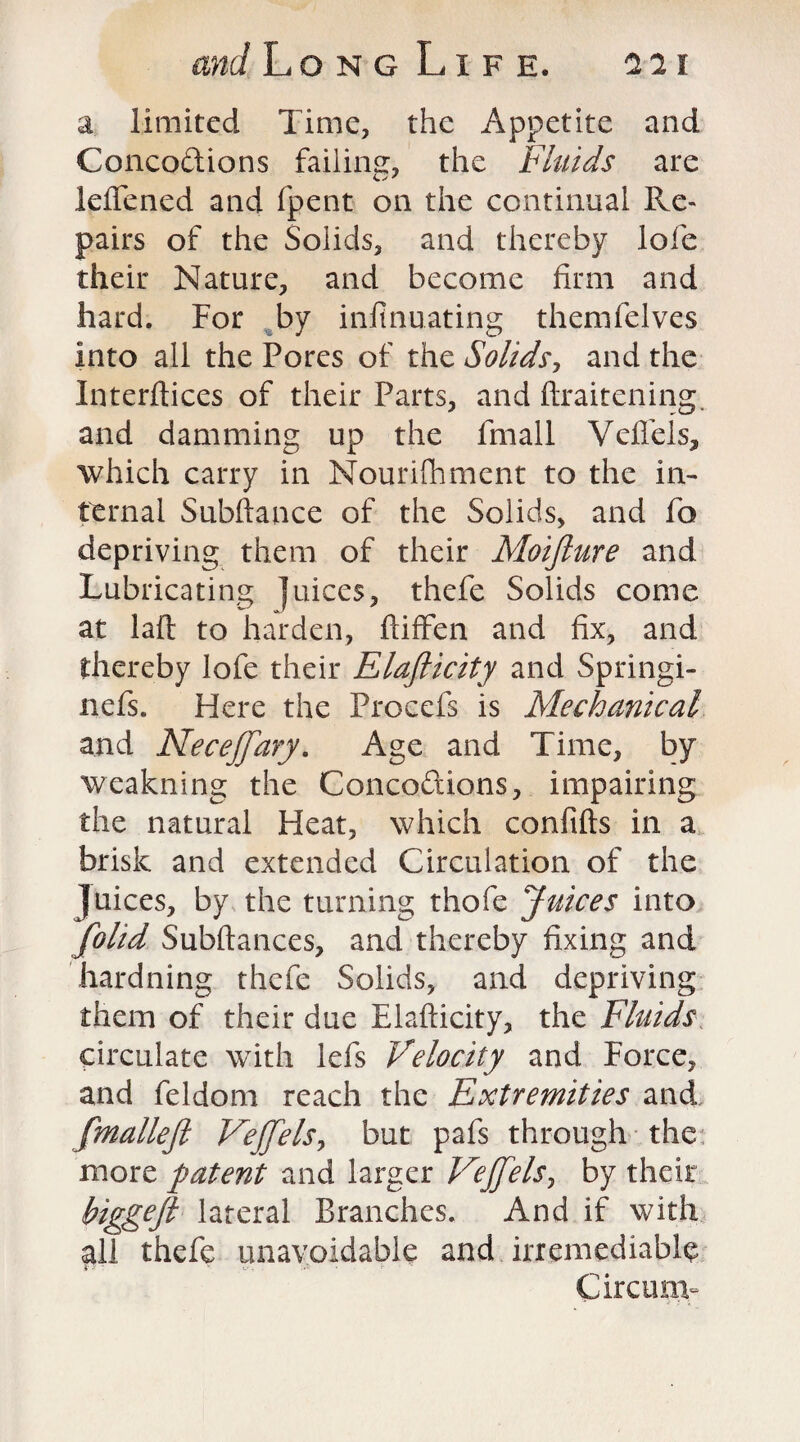 a limited Time, the Appetite and Conco&ions failing, the Fluids are ieflened and fpent on the continual Re¬ pairs of the Solids, and thereby lofe their Nature, and become firm and hard. For by infinuating themfelves into all the Pores of the Solids, and the Interftices of their Parts, and ftraitening. and damming up the fmall Vefiels, which carry in Mourifhment to the in¬ ternal Subftance of the Solids, and fo depriving them of their Moijlure and Lubricating juices, thefe Solids come at laft to harden, ftiffen and fix, and thereby lofe their Elafticity and Springi- nefs. Here the Procefs is Mechanical and Neceffary. Age and Time, by weakning the Concoftions, impairing the natural Heat, which conftfts in a brisk and extended Circulation of the Juices, by the turning thofe Juices into [olid Subftances, and thereby fixing and hardning thefe Solids, and depriving them of their due Elafticity, the Fluids circulate with lefts Velocity and Force, and fteldom reach the Extremities and fmallejl Vejfels, but pafts through the more patent and larger Vejfels, by their biggejl lateral Branches. And if with all thefe unavoidable and irremediable Circum-