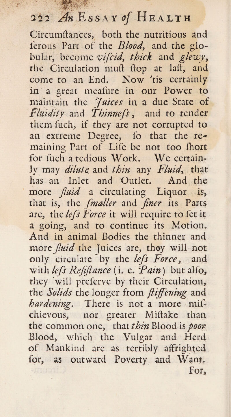 ■ 222 Essay 5/ Health Circumftances, both the nutritious and ferous Part of the Blood, and the glo¬ bular, become vifcid, and glewy, the Circulation muft flop at laft, and come to an End. Now *tis certainly in a great meafure in our Power to maintain the Juices in a due State of Fluidity and Thinnefs, and to render them fuch, if they are not corrupted to an extreme Degree, fo that the re¬ maining Part of Life be not too fhort for luch a tedious Work. We certain¬ ly may dilute and thin any Fluid, that has an Inlet and Outlet* And the more fluid a circulating Liquor is, that is, the [mailer and finer its Parts are, the lefs Force it will require to let it a going, and to continue its Motion* And in animal Bodies the thinner and moxt fluid the Juices are, they will not only circulate by the lefs Force, and with lefs Refiftance (i. e. Fain) but alio, they will preferve by their Circulation, the Solids the longer from Stiffening and hardening. There is not a more mif- chievous, nor greater Miftake than the common one, that thin Blood is poor Blood, which the Vulgar and Herd of Mankind are as terribly affrighted for, as outward Poverty and Want* For,
