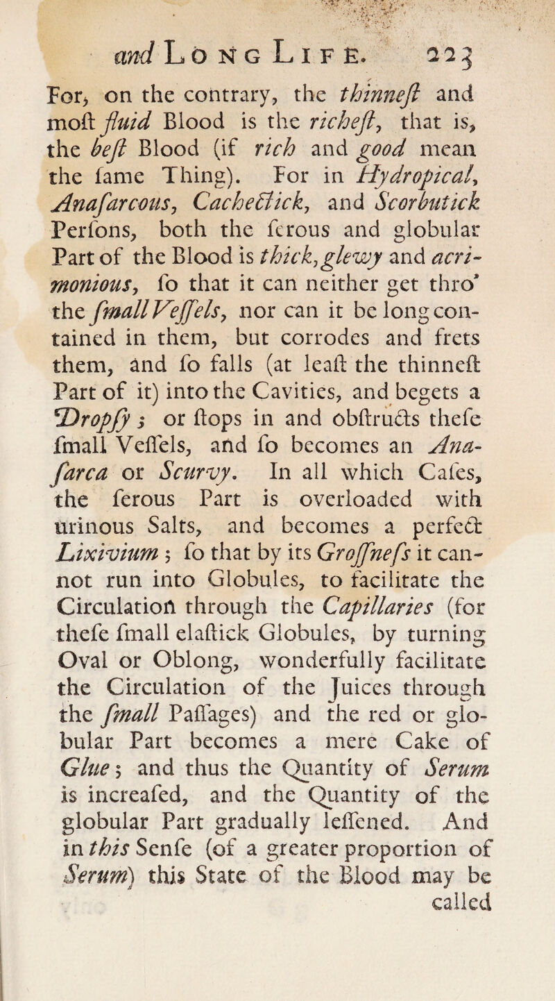 For> on the contrary, the thinneft and mo & fluid Blood is the richeft, that is, the be ft Blood (if rich and good mean the fame Thing). For in Hydropical, Anafarcous, Cache flick, and Scot but ick Perfons, both the ftrous and globular Part of the Blood is thick,glewy and acri¬ monious, fo that it can neither get thro* the ftmallVeffels, nor can it be long con¬ tained in them, but corrodes and frets them, and fo falls (at lead: the thinneft Part of it) into the Cavities, and begets a 5Dropjy 3 or flops in and obftruds thefe fmall Veffels, and fo becomes an Ana- far c a or Scurvy. In all which Cafes, the ferous Part is overloaded with urinous Salts, and becomes a perfed Lixivium 5 fo that by its GroJJhefs it can¬ not run into Globules, to facilitate the Circulation through the Capillaries (for thefe fmall elaftick Globules, by turning Oval or Oblong, wonderfully facilitate the Circulation of the Juices through mJ the fmall Paflages) and the red or glo¬ bular Part becomes a mere Cake of Glue 5 and thus the Quantity of Serum is increafed, and the Quantity of the globular Part gradually leflened. And in this Senfe (of a greater proportion of Serum) this State of the Blood may be called