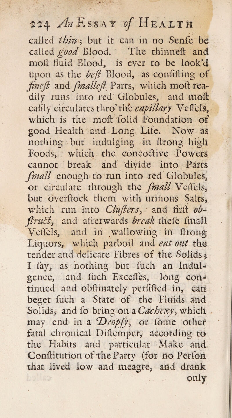 called thin 5 but it can in no Senfe be called good Blood. The thinned and mod fluid Blood, is ever to be look'd upon as the heft Blood, as confiding of jineft and Cm die ft Parts, which mod rea¬ dily runs into red Globules, and mod eafily circulates thro'the capillary Veffels, which is the mod folid Foundation of good Health and Long Life. Now as nothing but indulging in Arong high Foods, which the concodive Powers cannot break and divide into Parts frnall enough to run into red Globules, or circulate through the fmall Veffels, but overdock them with urinous Salts, which run into Clujlers, and fird ob- ftruSti and afterwards break thefe fmall Veffels, and in wallowing in Arong Liquors, which parboil and eat out the tender and delicate Fibres of the Solids \ I fay, as nothing but fuch an InduL gence, and fuch Excefies, long con¬ tinued and obdinately perfided in, can beget fuch a State of the Fluids and Solids, and fo bring on a Cachexy, which may end in a \Drop/), or fome other fatal chronical Didemper, according to the Habits and particular Make and Conditution of the Party (for no Perfon that lived low and meagre, and drank only
