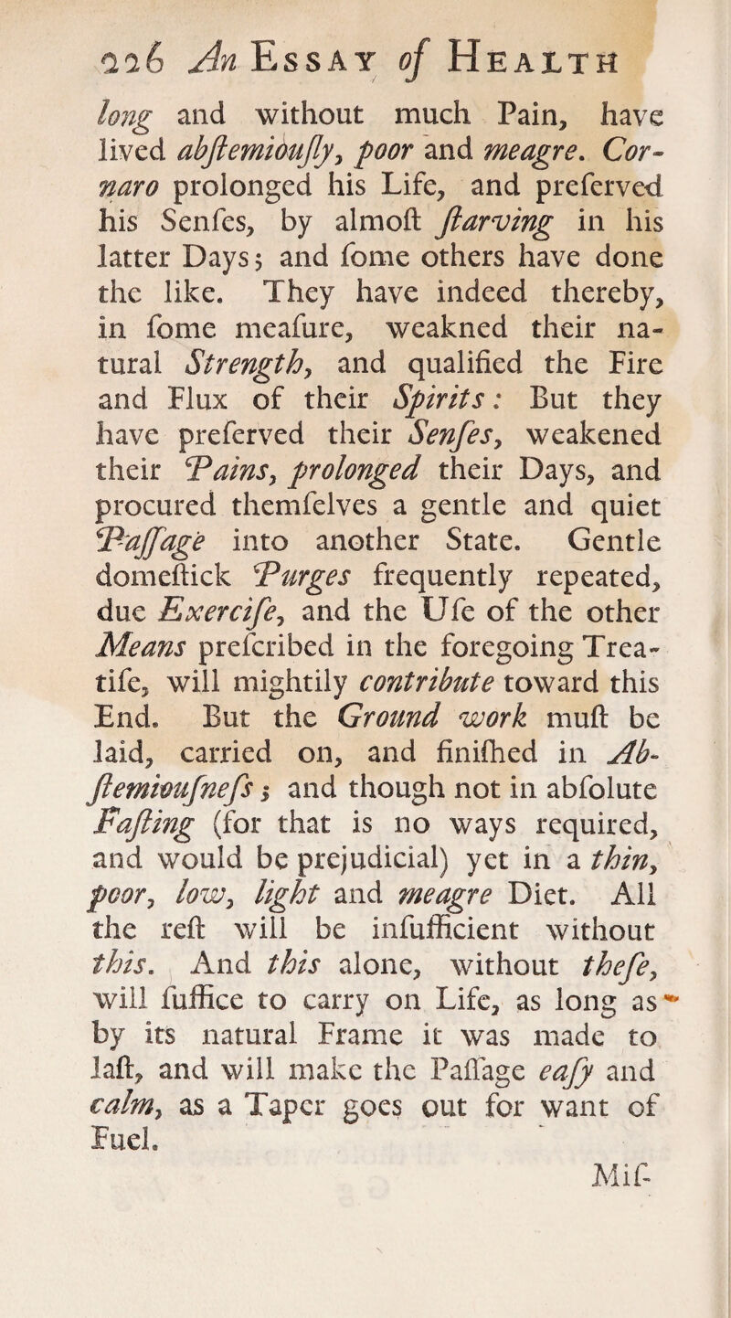 long and without much Pain, have lived abftemihujly, poor and meagre. Cor- naro prolonged his Life, and preferved his Senfes, by almoft Jlarving in his latter Days $ and fome others have done the like. They have indeed thereby, in fome meafure, weakned their na¬ tural Strength, and qualified the Fire and Flux of their Spirits: But they have preferved their Senfesy weakened their Spains, prolonged their Days, and procured themfelves a gentle and quiet Pajfage into another State. Gentle domeftick Purges frequently repeated, due Exercifey and the Ufe of the other Means prefcribed in the foregoing Trea- tife, will mightily contribute toward this End. But the Ground work mu ft be laid, carried on, and finifhed in Ab- Jlemioufnefs j and though not in abfolute Fafting (for that is no ways required, and would be prejudicial) yet in a thiny poory lowy light and meagre Diet. All the reft will be infufficient without this. And this alone, without thefey will fuffice to carry on Life, as long as** by its natural Frame it was made to laft, and will make the Pafiage eafy and ealmy as a Taper goes out for want of Fuel. Mif-