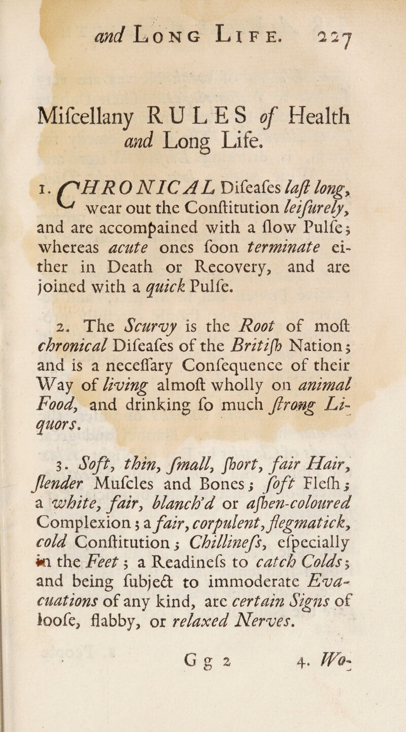 Mifcellany RULES of Health and Long Life. i. /^HR O NIC A L Difeafes loft long, ^ wear out the Conftitution leifurelyy and are accompained with a flow Pulfe; whereas acute ones foon terminate ei¬ ther in Death or Recovery, and are joined with a quick Pulfe. 24, The Scurvy is the Root of moft chronical Difeafes of the Britifb Nations and is a neceflary Confequence of their Way of living almoft wholly on animal Food, and drinking fo much firong Li¬ quors, 3. Soft7 thin, fmally forty fair Hair, fender Mufcles and Bones > foft Flefti j a white, fair, blanch'd or afen-coloured Complexion 5 a fair, corpulent, fegmatick, cold Conftitution $ Chillinefs, efpecially mi the Feet s a Readinefs to catch Colds 5 and being fubjed to immoderate Eva¬ cuations of any kind, are certain Signs of ioofe, flabby, or relaxed Nerves. G g 2 4. Wo-