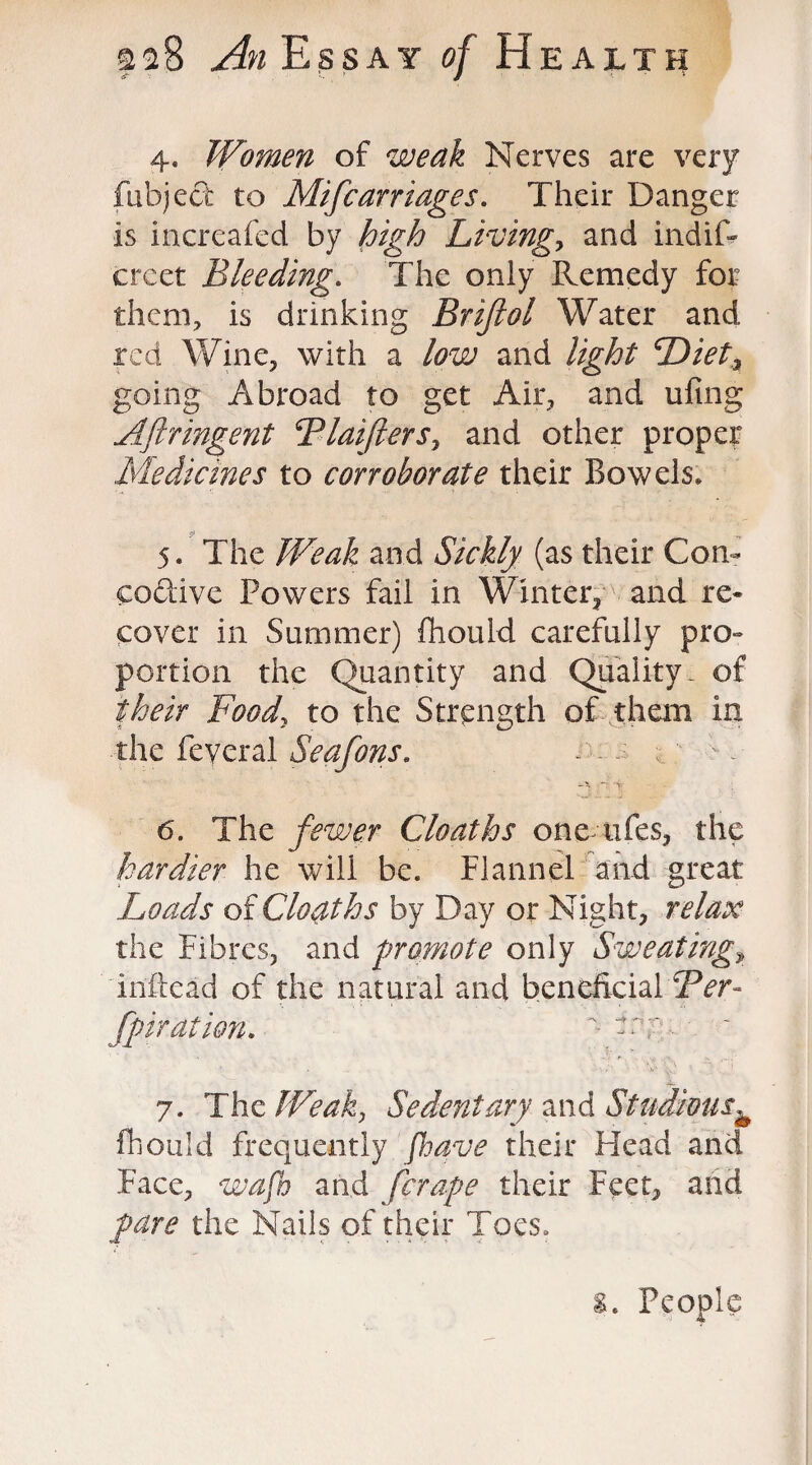 4. Women of weak Nerves are very fubject to Mifcarriages. Their Danger Is increafed by high Living,, and indif- creet Bleeding. The only Remedy for them, is drinking Brijiol Water and red Wine, with a low and light Dietz going Abroad to get Air, and ufing Aftringent Blaifters, and other proper Medicines to corroborate their Bowels* 5. The Weak and Sickly (as their Con- CQ&ive Powers fail in Winter, and re¬ cover in Summer) fhould carefully pro¬ portion the Quantity and Quality, of their Food, to the Strength of them in the feyeral Seafons. - ; o 4 i. ~ j 6. The fewer Cloaths one ufes, the hardier he will be. Flannel and great Loads of Cloaths by Day or Night, relax the Fibres, and promote only Sweatings infiead of the natural and beneficial Ber- fpiration.  -T :- 7. The Weak, Sedentary and Studioush fhould frequently [have their Head and Face, wafb and [crape their Feet, and pare the Nails of their Toes. s. People
