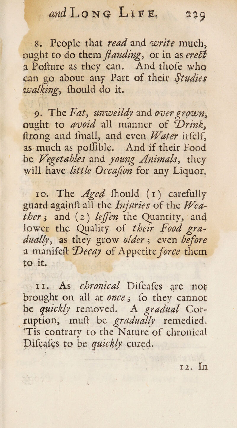 8. People that read and write much? ought to do them funding, or in as ereEl a Pofture as they can. And thofe who can go about any Part of their Studies walking, fhould do it. 9. The Fat, unweildy and overgrowns ought to avoid all manner of cDrink9 ftrong and fmall, and even Water itfelf, as much as poflible. And if their Food be Vegetables and young Animals, they will have little Occafion for any Liquor. 10. The Aged fhould (i) carefully guard againft all the Injuries of the Wea¬ ther $ and (2) leffen the Quantity, and lower the Quality of their Food gra¬ dually? as they grow older ? even before a manifeft *Decay of Appetitz force them to it. 11. As chronical Difeafes are not brought on all at once j fo they cannot be quickly removed. A gradual Cor¬ ruption, mull: be gradually remedied. 'Tis contrary to the Nature of chronical Difeafes to be quickly cured. 12. In