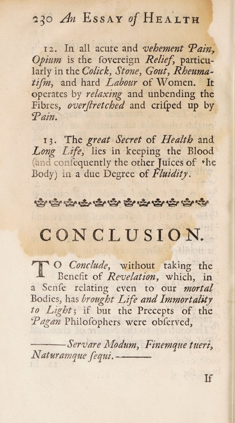 i 2. In all acute and ‘vehement Painy Opium is the fovereign Relief \ particu¬ larly in the Colicky Stone, Gouty Rheuma- tifm, and hard Labour of Women, It operates by relaxing and unbending the Fibres, overftretched and crifped up by Pain. 13. The great Secret of Health and Long Life, lies in keeping the Blood (and confequently the other Juices of *he Body) in a due Degree of fluidity. CONCLUSION. Hp O Conclude> without taking the Benefit of Revelation, which, in a Senfe relating even to our mortal Bodies, has brought Life and Immortality to Light \ if but the Precepts of the Pagan Philofophers were obferved, - Servare Modum, Finemque Uteri, Naturamque fequi. --—-—- If