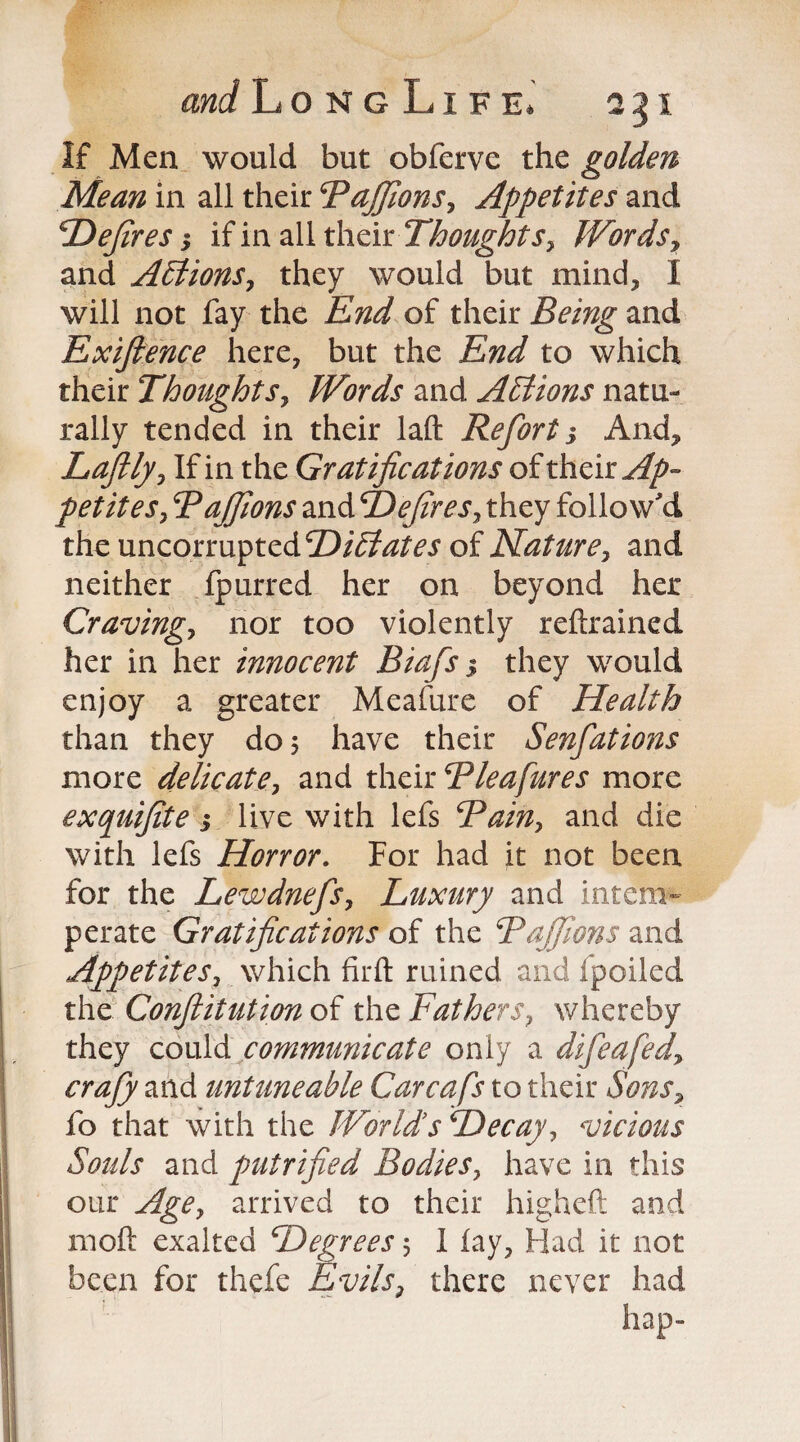 If Men would but obferve the golden Mean in all their Bajfions, Appetites and Defires j if in all their Thoughtsy Words, and AElionSy they would but mind, I will not fay the End of their Being and Exiftence here, but the End to which their Thoughtsy Words and Actions natu¬ rally tended in their laft Refort i And, Lofty-, If in the Gratifications of their Ap¬ petites , Bajfions and Defires y they follow'd the uncorrupted Dictates of Nature, and neither fpurred her on beyond her Craving, nor too violently refrained her in her innocent Biafs 5 they would enjoy a greater Meafure of Health than they do, have their Senfations more delicate y and their Bleafures more exquifite} live with lefs Rain, and die with lefs Horror. For had it not been for the Lewdnefsy Luxury and intem¬ perate Gratifications of the Rajfions and Appetites, which firft ruined and fpoiled the Conflitution of the Fathers, whereby they could communicate only a difeafedy crafy and untuneable Carcafs to their Sons, fo that with the World's Decay y vicious Souls and putrified Bodies, have in this our Agey arrived to their high eft and moft exalted Degrees 3 1 lay, Had it not been for tliefe Evils, there never had hap-