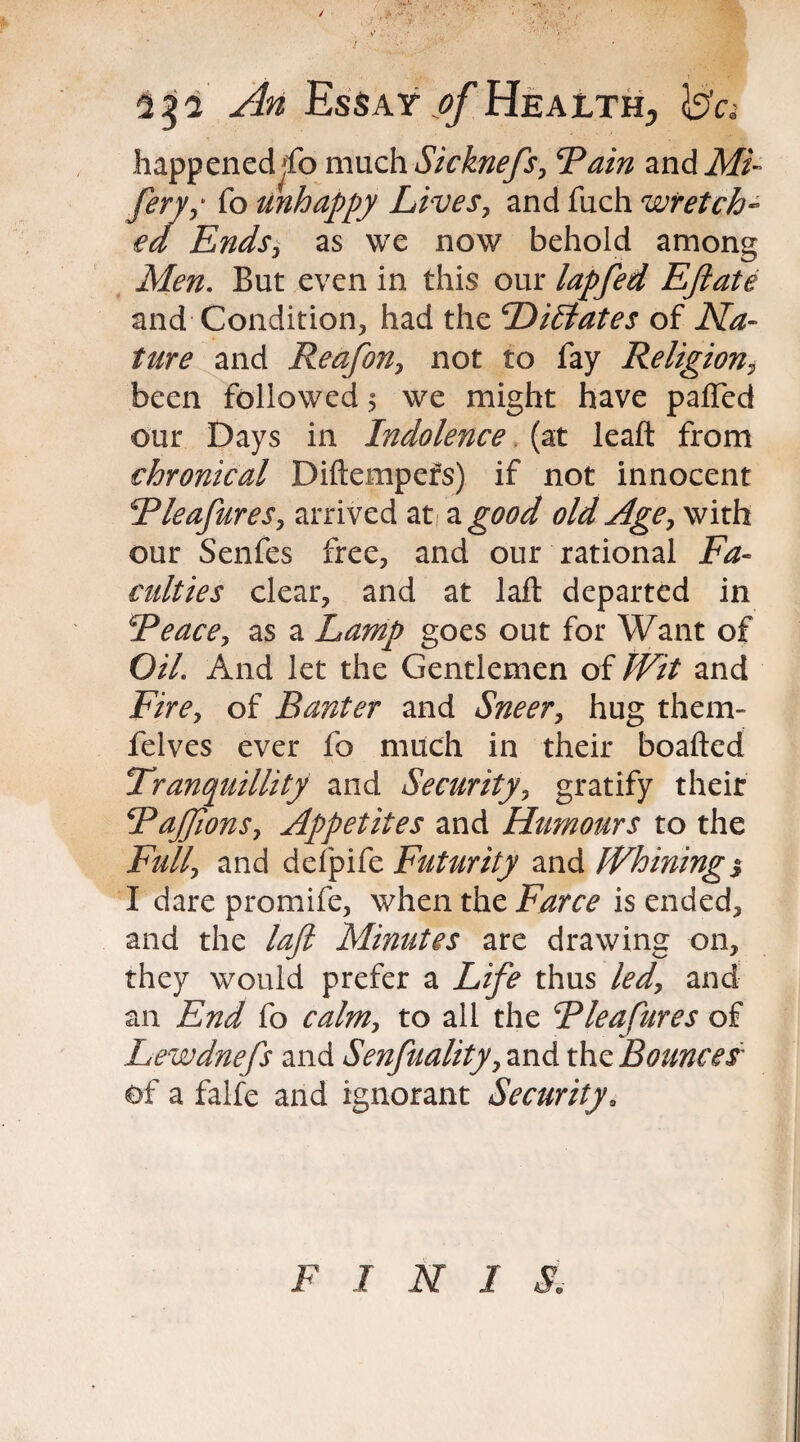 An Essay ^/Health, b'c; happened^fo much Sicknefs, ‘Tain and Mi- ferys fo unhappy Lives, and fuch wretch¬ ed Ends, as we now behold among Men. But even in this our lapfed Eftate and Condition, had the Dictates of Na¬ ture and Reafon, not to fay Religion, been followed 5 we might have paired our Days in Indolence (at leaft from chronical Diftempefs) if not innocent Tleafures, arrived at a good old Age, with our Senfes free, and our rational Fa¬ culties clear, and at laft departed in Teace, as a Lamp goes out for Want of Oil. And let the Gentlemen of Wit and Fire, of Banter and Sneer, hug them- felves ever fo much in their boafted Tranquillity and Security, gratify their TaJJions, Appetites and Humours to the Full, and defpife Futurity and Whining % I dare promife, when the Farce is ended, and the laft Minutes are drawing on, they would prefer a Life thus led, and an End fo calm, to all the Tleafures of Lewdnefs and Senfuality, and the jBounces of a faife and ignorant Securitya F I N I S,