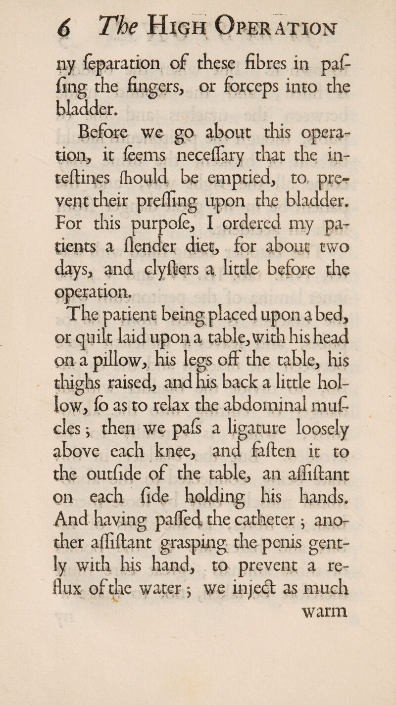 ny leparation of these fibres in paf fing the fingers, or forceps into the bladder. Before we go about this opera¬ tion, it feems necelfary that the in- teftines ihould be emptied, to pre¬ vent their prefling upon the bladder. For this purpole, I ordered my pa¬ tients a flender diet, for about two days, and clyIters a little before the operation. The patient being placed upon a bed, or quilt laid upon a table, widi his head on a pillow, his legs off the table, his thighs raised, and his back a little hol¬ low, lo as to relax the abdominal mufi cles j then we pals a ligature loosely above each knee, and fatten it to the outfide of the table, an afliftant on each fide holding his hands. And having palled the catheter ; ano¬ ther afliftant grasping the penis gent¬ ly with his hand, to prevent a re¬ flux of the water; we injedt as much warm