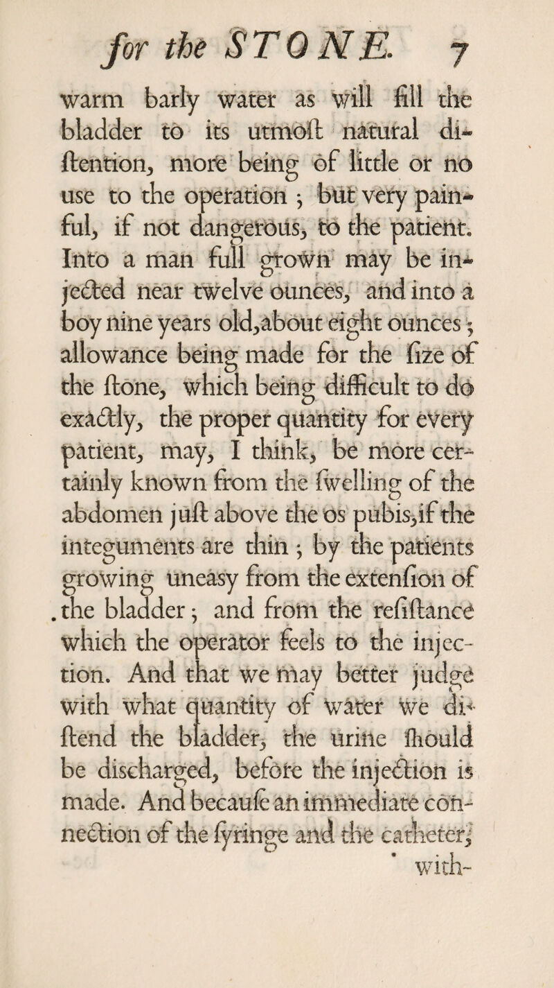 warm barly water as will fill the bladder to its utmoft natural di~ ftention, more being of little or no use to the operation } blit very pain¬ ful, if not dangerous, to the patient. Into a man full grown may be in¬ jected near twelve ounces, and into a boy nine years old,about eight ounces; allowance being made for the fize of the {tone, which being difficult to do exactly, the proper quantity for every patient, may, I thiftk, be more cer¬ tainly known from the iwelling of the abdomen juft above the os pubis,if the integuments are thin j by the patients growing uneasy from the extenfion of . the bladder; and from the refiftance which the operator feels to the injec¬ tion. And that we may better j udge with what quantity of \vater we di* ftend the bladder, the urine fhould be discharged, before the injection is made. And bccaule an immediate con¬ nection of the lyringe and the catheter, with-
