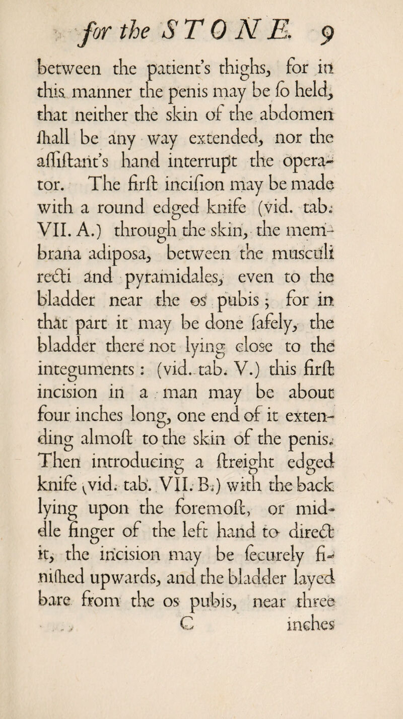 between the patient’s thighs, for in this manner the penis may be fo held, that neither the skin of the abdomen lliall be any way extended, nor the afhilant’s hand interrupt the opera¬ tor. The fir ft incilion may be made with a round edged knife (vid. tab.- VII. A.) through the skin, the mem- brana adiposa, between the musctili refti and pyramidales, even to the bladder near the os pubis; for in that part it may be done fafely, the bladder there not lying close to the integuments: (vid. tab. V.) this firffc incision in a man may be about four inches long, one end of it exten¬ ding almoft to the skin of the penis. Then introducing a ftreight edged knife vvid. tab. VII . Bi) with the back lying upon the foremoll, or mid¬ dle linger of the left hand to diredt it, the incision may be fecurely fi- miked upwards, and the bladder layed bare from the os pubis, near three C inches