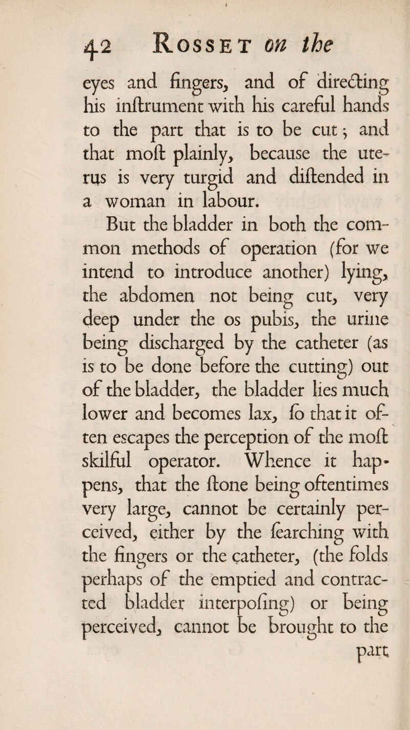 eyes and fingers, and of directing his inftrument with his careful hands to the part that is to be cut; and that molt plainly, because the ute¬ rus is very turgid and diftended in a woman in labour. But the bladder in both the com¬ mon methods of operation (for we intend to introduce another) lying, the abdomen not being cut, very deep under the os pubis, the urine being discharged by the catheter (as is to be done before the cutting) out of the bladder, the bladder lies much lower and becomes lax, fo that it of¬ ten escapes the perception of the moft skilful operator. Whence it hap¬ pens, that the Hone being oftentimes very large, cannot be certainly per¬ ceived, either by the learching with the fingers or the catheter, (the folds perhaps of the emptied and contrac¬ ted bladder interpofing) or being perceived, cannot be brought to the part