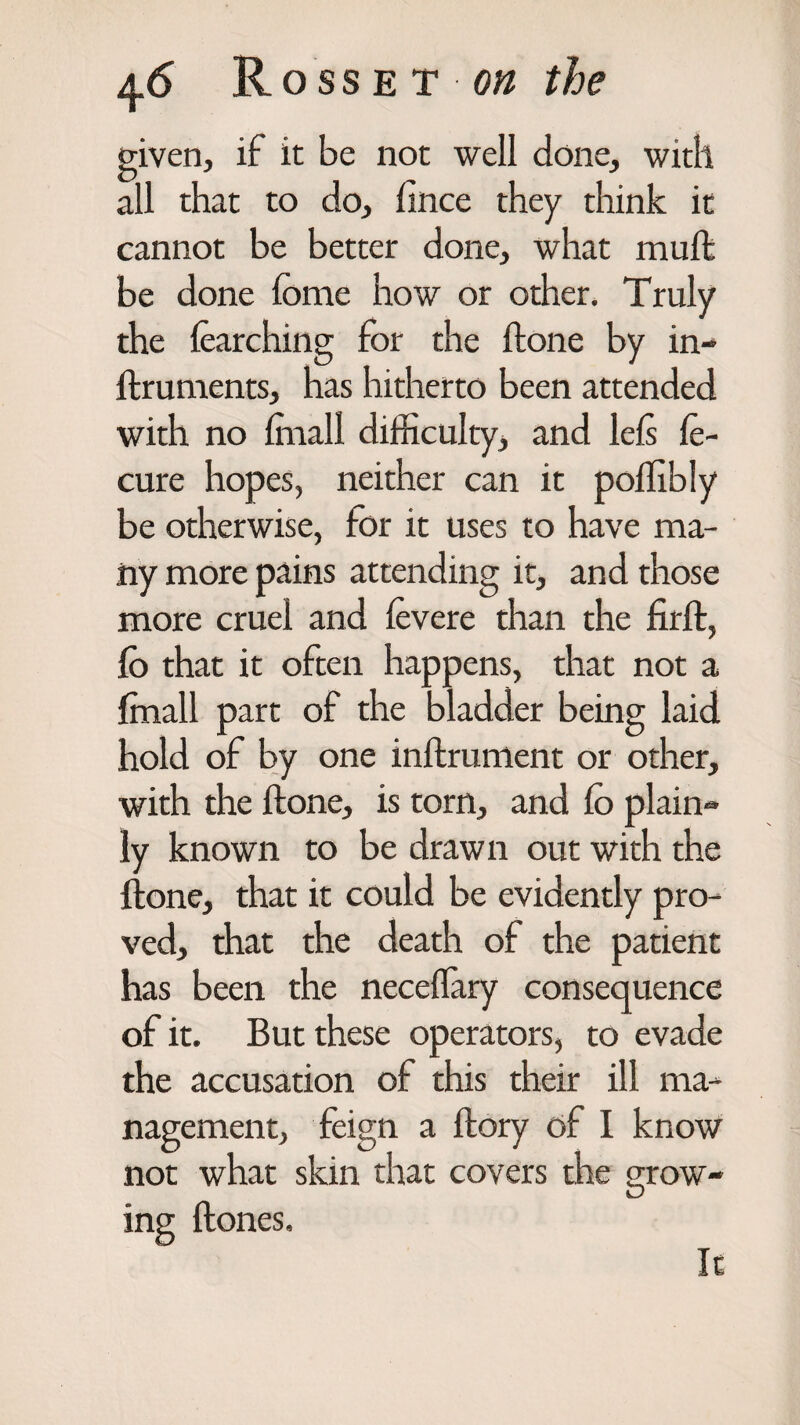 given, if it be not well done, with all that to do, fince they think it cannot be better done, what muft be done fome how or other. Truly the learching for the ftone by in- ftruments, has hitherto been attended with no (mall difficulty, and left le- cure hopes, neither can it poffibly be otherwise, for it uses to have ma¬ ny more pains attending it, and those more cruel and fevere than the firft, lo that it often happens, that not a finall part of the bladder being laid hold of by one inftrument or other, with the ftone, is tom, and (o plain- ly known to be drawn out with the ftone, that it could be evidently pro¬ ved, that the death of the patient has been the neceffiary consequence of it. But these operators, to evade the accusation of this their ill ma¬ nagement, feign a ftory of I know not what skin that covers the grow¬ ing ft ones. It