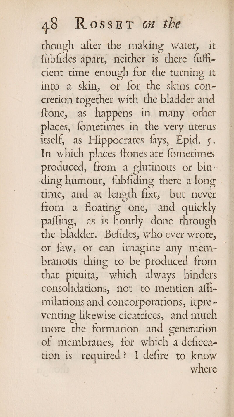 1 though after the making water, it ftibfid.es apart, neither is there iuffi- cient time enough tor the turning it into a skin, or for the skins con¬ cretion together with the bladder and Hone, as happens in many other places, lometimes in the very uterus itself as Hippocrates lays, Epid. 5. In which places Hones are fometimes produced, from a glutinous or bin' ding humour, fubliding there a long time, and at length fixt, but never from a floating one, and quickly palling, as is hourly done through the bladder. Belides, who ever wrote, or faw, or can imagine any mem¬ branous thing to be produced from that pituita, which always hinders consolidations, not to mention afli- milations and concorporations, itpre- venting likewise cicatrices, and much more the formation and generation of membranes, for which a defeca¬ tion is required ? I defire to know