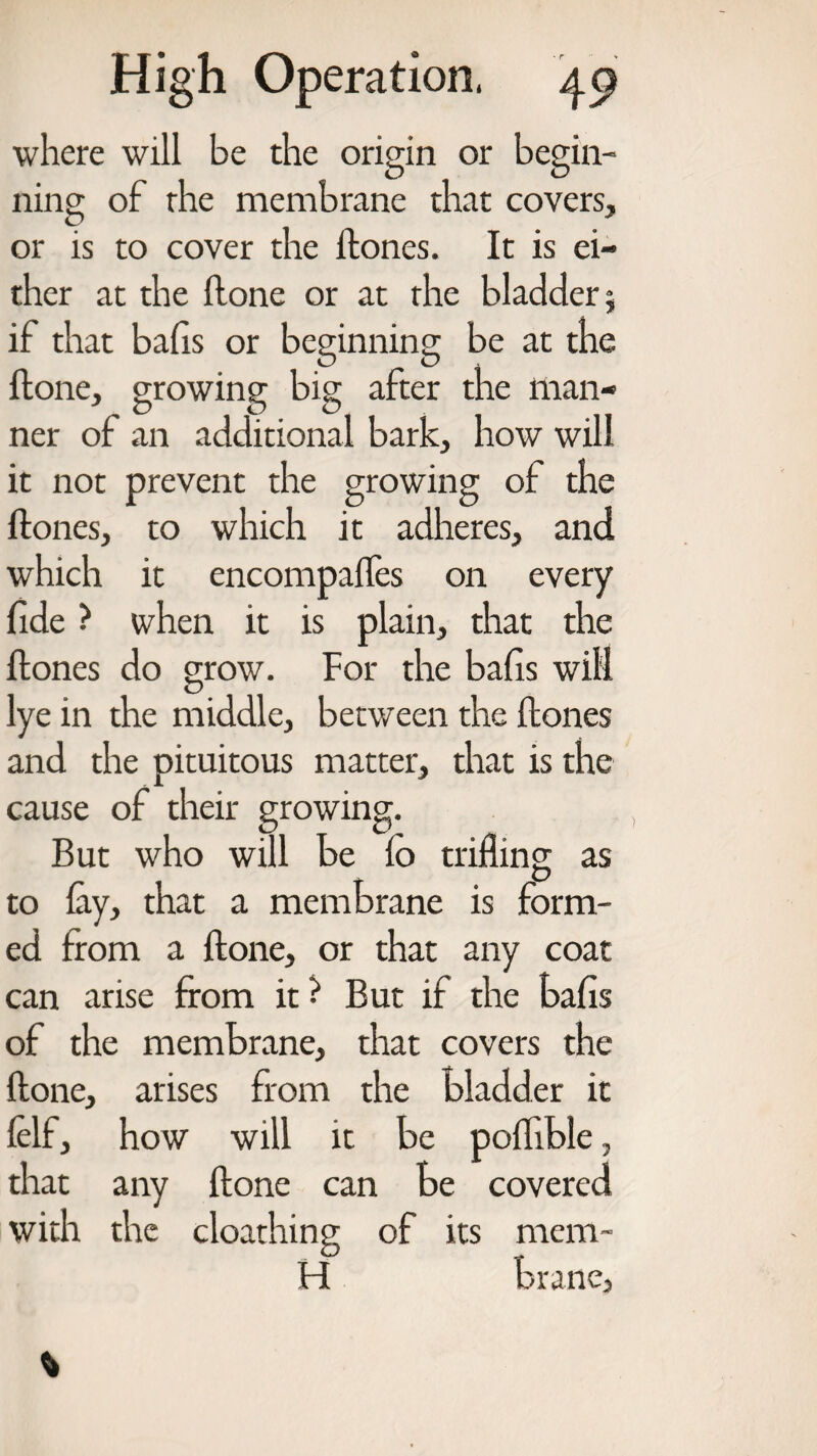 where will be the origin or begin¬ ning of rhe membrane that covers, or is to cover the ftones. It is ei¬ ther at the Hone or at the bladder j if that balls or beginning be at the Hone, growing big after the man¬ ner of an additional bark, how will it not prevent the growing of the ftones, to which it adheres, and which it encompalfes on every fide ? when it is plain, that the ftones do grow. For the balls will lye in the middle, between the ftones and the pituitous matter, that is the cause of their growing. But who will be lo trifling as to lay, that a membrane is form¬ ed from a ftone, or that any coat can arise from it? But if the balls of the membrane, that covers the ftone, arises from the bladder it lelf, how will it be poflible, that any ftone can be covered with the cloathing of its mem- H brane,