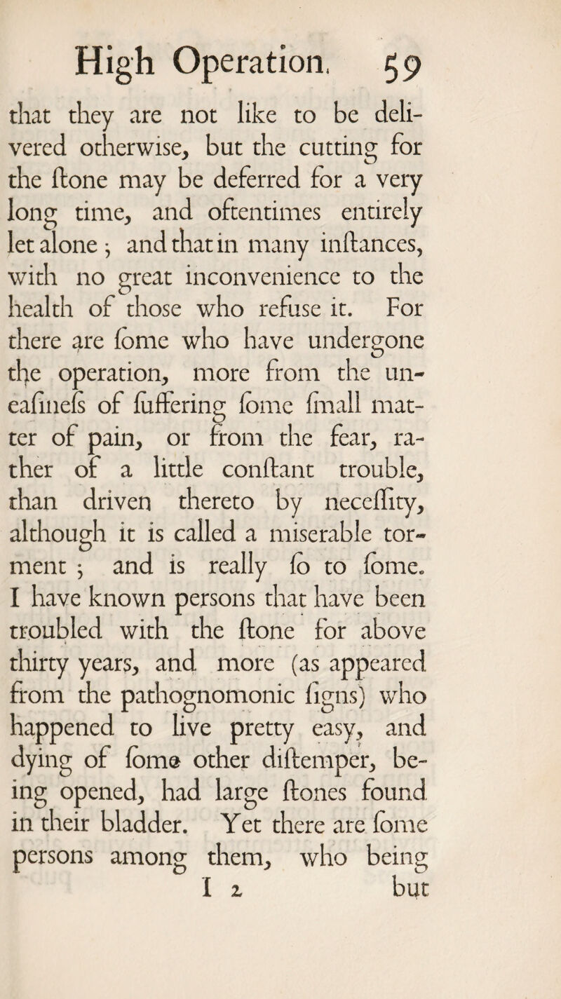 that they are not like to be deli¬ vered otherwise, but the cutting for the ftone may be deferred for a very lone time, and oftentimes entirely let alone , and that in many inftances, with no great inconvenience to the health of those who refuse it. For there are fome who have undergone the operation, more from the un- eafmeis of fuffering fome (mail mat¬ ter of pain, or from the fear, ra¬ ther of a little conftant trouble, than driven thereto by neceftity, although it is called a miserable tor¬ ment ; and is really fo to fome. I have known persons that have been troubled with the ftone for above thirty years, and more (as appeared from the pathognomonic ligns) who happened to live pretty easy, and dying of fome other diftemper, be¬ ing opened, had large ftones found in their bladder. Yet there are fome persons among them, who being I z but