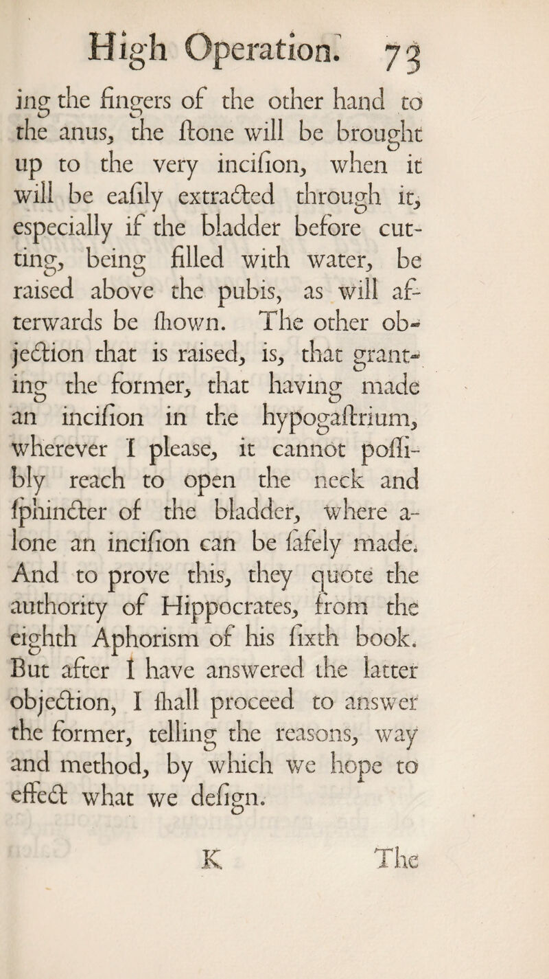 jng the fingers of the other hand to the anus, the ftone will be brought up to the very incifion, when it will be eafily extracted through it, especially if the bladder before cut¬ ting, being filled with water, be raised above the pubis, as will af¬ terwards be (hown. The other ob¬ jection that is raised, is, that grant¬ ing the former, that having made an incifion in the hypogaftrium, wherever I please, it cannot poffi- bly reach to open the neck and fphinfter of the bladder, where a- lone an incifion can be fafely made. And to prove this, they quote the authority of Hippocrates, from the eighth Aphorism of his fixth book. But after 1 have answered the latter objection, I fhall proceed to answer the former, telling the reasons, way and method, by which we hope to eftedl what we defign.