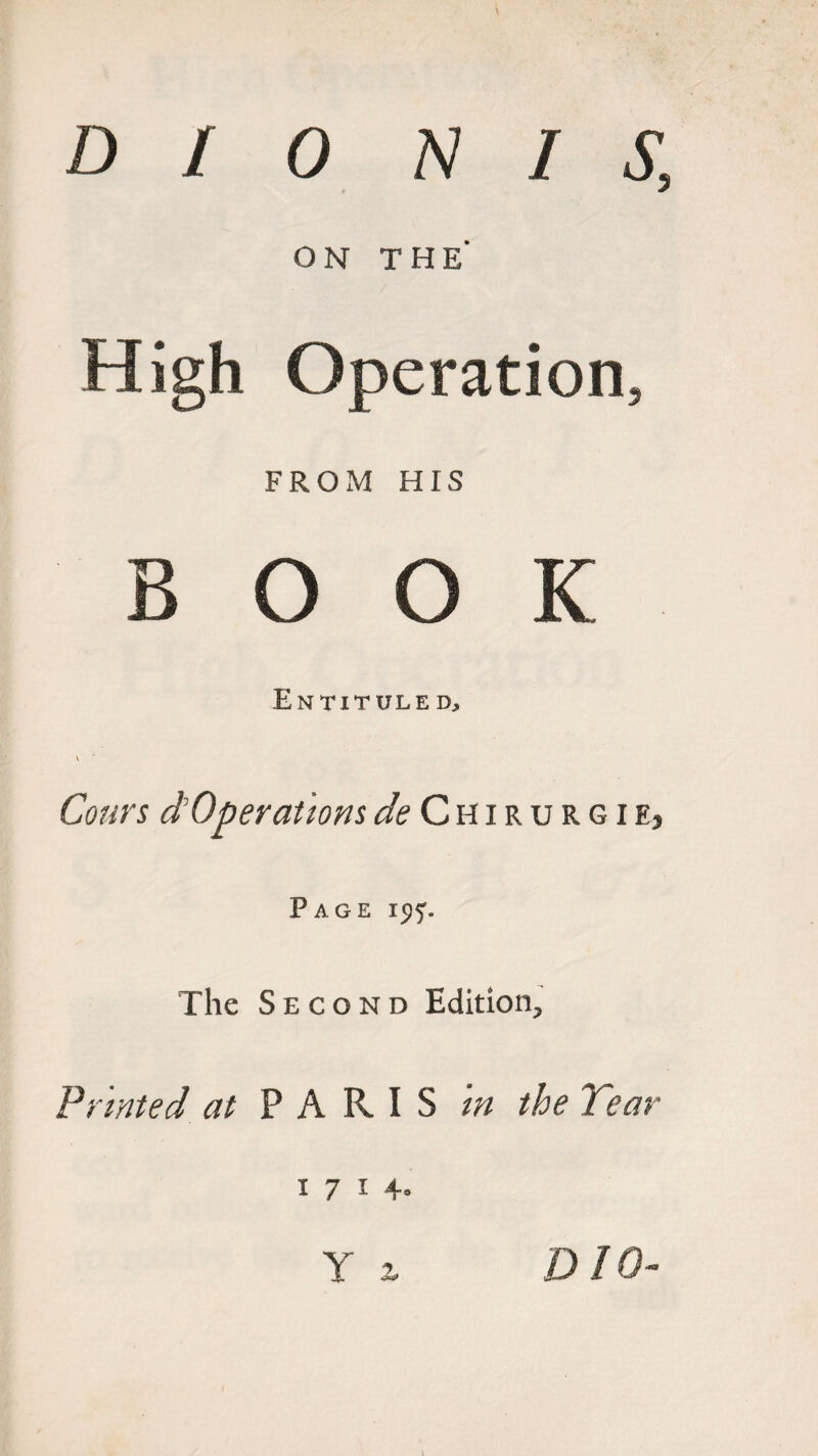 DIO N I S, ON THE' High Operation, FROM HIS BOOK Entituled, v Corn’s d’Operations</<?Chirurgie, Page ic^. The Second Edition, Printed at PARIS m the Tear 1714. Y % DIO-