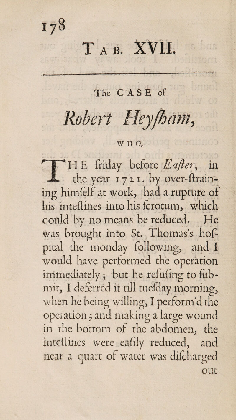 Tab. XVII. The CASE of W H O, I 1H E friday before Rafter, in JL the year 17 z 1. by over-ftrain- ing himfelf at work, had a rupture of his inteftines into his fcrotum, which could by no means be reduced. He was brought into St. Thomas’s hof- pital the m on day following, and I would have performed the operation immediately but he refilling to fub- mit, I deferred it till tuelday morning, when he being willing, I perform’d the operation 5 and making a large wound in the bottom of the abdomen, the inteftines were eafily reduced, and near a quart of water was difcharged 1 O out