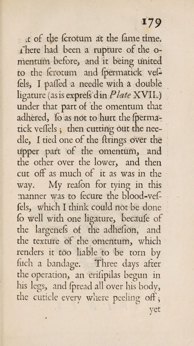 *79 x of the lerotum at the lame time. There had been a rupture of the o- mentum before, and it being united to the lerotum and fpermatick vel- fels, I palfed a needle with a double ligature (asis exprels din Plate XVII.) under that part of the omentum that adhered, fo as not to hurt the Iperma¬ tick velfels; then cutting out the nee¬ dle, I tied one of the firings over the upper part of the omentum, and the other over the lower, and then cut off as much of it as was in the way. My realon for tying in this manner was to fecure the blood-vef fels, which I think could not be done lo well with one ligature, becaufe of the largenels of the adhefion, and the texture of the omentum, which renders it too liable to be torn by fuch a bandage. Three days after the operation, an erilipilas begun in his legs, and Ipread all over his body, the cuticle everv where neelinp- off: > 1 D 7 yet