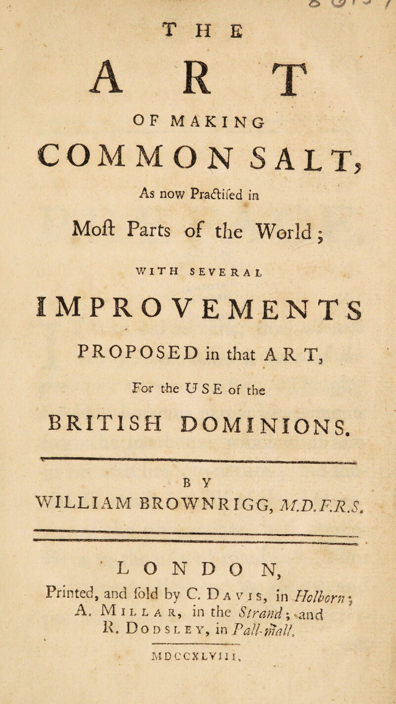 T PI E ART O F M AKING COMMON SALT, As now Pracfli fed in Moft Parts of the World j WITHSEVERAL IMPROVEMENTS PROPOSED in that A R T, for the USE of the BRITISH DOMINIONS. . B y WILLIAM BROWNRIGG, M.D.F.R.S. ■ L O N D O N, Printed, and fold by C. D a v i s, in Holborn; A. Millar, in the Strand-,-and R. D o D s L E Y, in Pall mall. MDCCXLVnt.