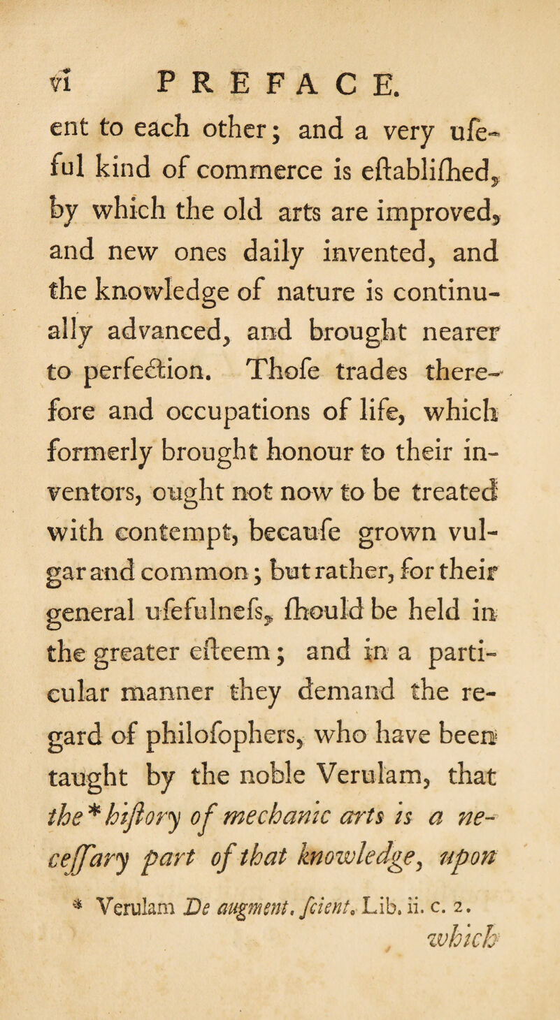 ent to each other; and a very ufe- ful kind of commerce is eftablifhedy by which the old arts are improved, and new ones daily invented, and the knowledge of nature is continu¬ ally advanced, and brought nearer to perfection. Thofe trades there¬ fore and occupations of life, which formerly brought honour to their in¬ ventors, ought not now to be treated with contempt, becaufe grown vul¬ gar and common; but rather, for their general ufefulnefs, fhould be held in the greater efteem; and in a parti¬ cular manner they demand the re¬ gard of philofophers, who have been taught by the noble Verulam, that * hifiory of mechanic arts is a ne-- ceJTary part of that knowledge, upon * Verulam De augment, fcient. Lib. ii. c. 2. zvhich
