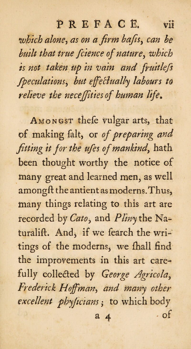 •which alonet as on a firm hafiis^ can he built that true fcience of nature^ which is not taken up in vain and fruitlefs /peculations^ hut efietlually labours id relieve the necejfities of human life. Amongst thefe vulgar arts, that of making fait, or of preparing and fitting it for the ufes of mankind, hath been thought worthy the notice of many great and learned men, as well amongft the antient as moderns.Thus, many things relating to this art are recorded by Cato, and Pliny the Na- turalift. Andj if we fearch the wri¬ tings of the moderns^ we fhall find the improvements in this art care¬ fully colled:ed by George jdgricola, Frederick Hoffman, and many other excellent phyjicians; to which body